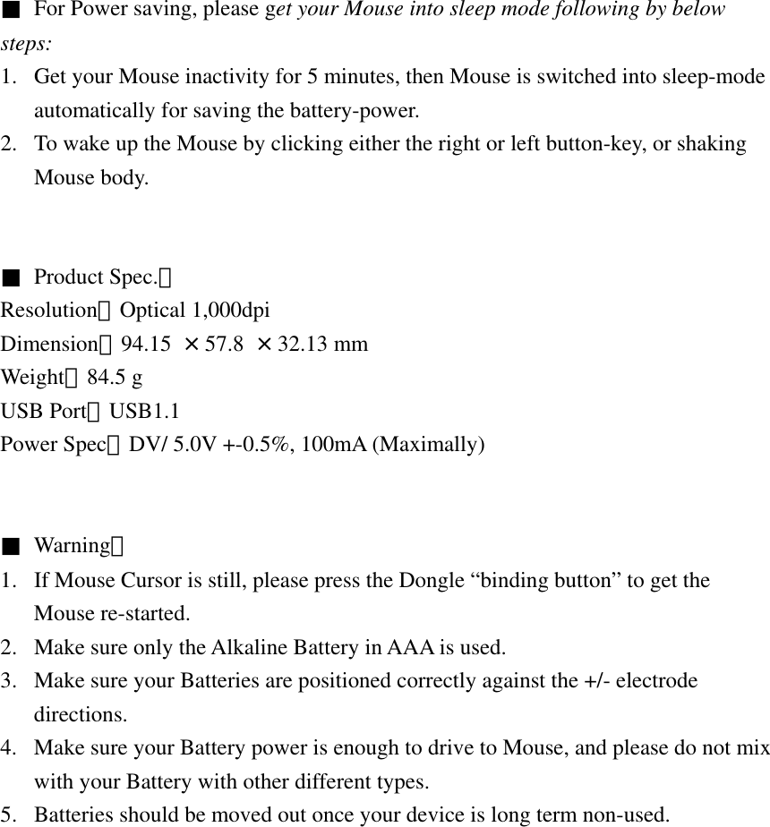 ■  For Power saving, please get your Mouse into sleep mode following by below steps: 1.  Get your Mouse inactivity for 5 minutes, then Mouse is switched into sleep-mode automatically for saving the battery-power. 2.  To wake up the Mouse by clicking either the right or left button-key, or shaking Mouse body.   ■  Product Spec.： Resolution：Optical 1,000dpi Dimension：94.15  × 57.8 × 32.13 mm Weight：84.5 g USB Port：USB1.1 Power Spec：DV/ 5.0V +-0.5%, 100mA (Maximally)   ■  Warning： 1.  If Mouse Cursor is still, please press the Dongle “binding button” to get the Mouse re-started. 2.  Make sure only the Alkaline Battery in AAA is used. 3.  Make sure your Batteries are positioned correctly against the +/- electrode directions. 4.  Make sure your Battery power is enough to drive to Mouse, and please do not mix with your Battery with other different types. 5.  Batteries should be moved out once your device is long term non-used.              