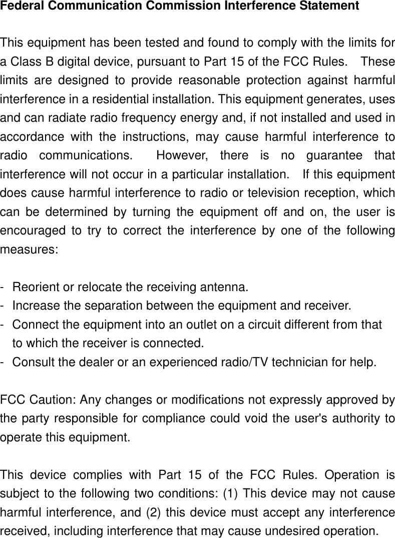 Federal Communication Commission Interference Statement  This equipment has been tested and found to comply with the limits for a Class B digital device, pursuant to Part 15 of the FCC Rules.    These limits are designed to provide reasonable protection against harmful interference in a residential installation. This equipment generates, uses and can radiate radio frequency energy and, if not installed and used in accordance with the instructions, may cause harmful interference to radio communications.  However, there is no guarantee that interference will not occur in a particular installation.    If this equipment does cause harmful interference to radio or television reception, which can be determined by turning the equipment off and on, the user is encouraged to try to correct the interference by one of the following measures:  -  Reorient or relocate the receiving antenna. -  Increase the separation between the equipment and receiver. -  Connect the equipment into an outlet on a circuit different from that to which the receiver is connected. -  Consult the dealer or an experienced radio/TV technician for help.  FCC Caution: Any changes or modifications not expressly approved by the party responsible for compliance could void the user&apos;s authority to operate this equipment.  This device complies with Part 15 of the FCC Rules. Operation is subject to the following two conditions: (1) This device may not cause harmful interference, and (2) this device must accept any interference received, including interference that may cause undesired operation.  