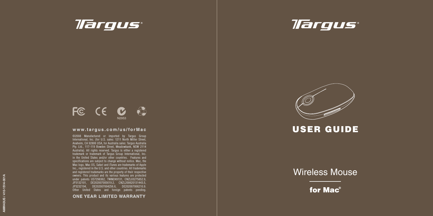Wireless Mousefor Mac®USER GUIDEAMW43US / 410-1514-001A©2008 Manufactured or imported by Targus Group International, Inc. (for U.S. sales: 1211 North Miller Street, Anaheim, CA 92806 USA, for Australia sales: Targus Australia Pty. Ltd., 117-119 Bowden Street, Meadowbank, NSW 2114 Australia). All rights reserved. Targus is either a registered trademark or trademark of Targus Group International, Inc. in the United States and/or other countries.  Features and specifications are subject to change without notice. Mac, the Mac logo, Mac OS, Safari and iTunes are trademarks of Apple Inc., registered in the U.S. and other countries. All trademarks and registered trademarks are the property of their respective owners. This product and its various features are protected under patents US7298362, TWM249131, CNZL03275852.9, JP3132101, DE202007005619.2, CNZL200620131443.5, JP3232194, DE202007004256.6, DE202007006210.9. Other United States and foreign patents pending.www.targus.com/us/forMacN2953ONE YEAR  LIMITED WARRANTY
