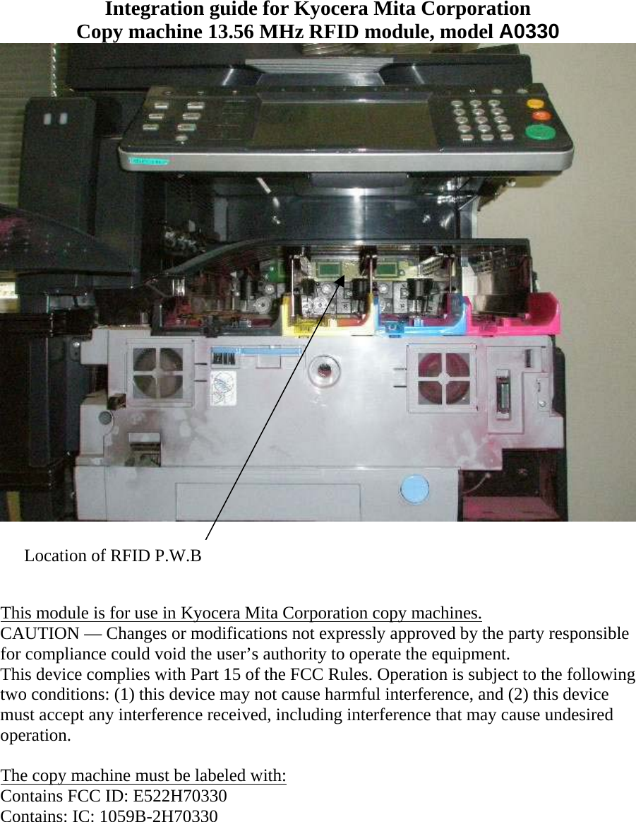 Integration guide for Kyocera Mita Corporation Copy machine 13.56 MHz RFID module, model A0330  Location of RFID P.W.B     This module is for use in Kyocera Mita Corporation copy machines. CAUTION — Changes or modifications not expressly approved by the party responsible for compliance could void the user’s authority to operate the equipment. This device complies with Part 15 of the FCC Rules. Operation is subject to the following two conditions: (1) this device may not cause harmful interference, and (2) this device must accept any interference received, including interference that may cause undesired operation.  The copy machine must be labeled with: Contains FCC ID: E522H70330 Contains: IC: 1059B-2H70330 