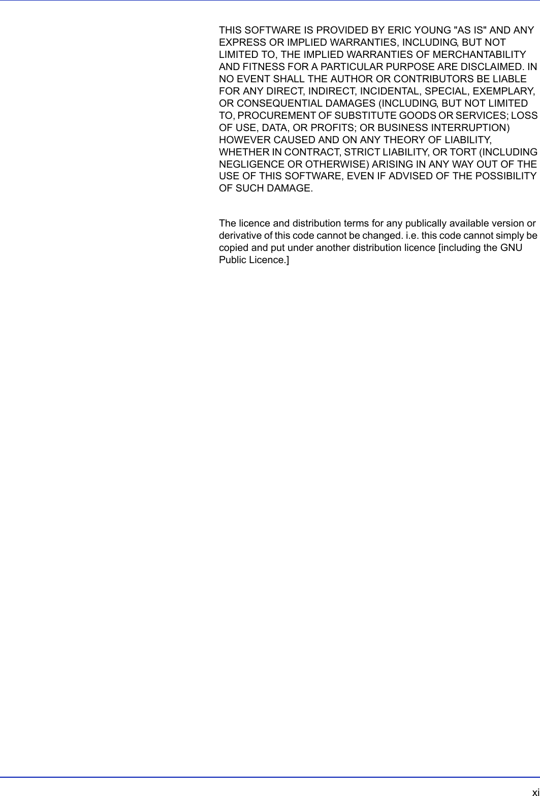   xiTHIS SOFTWARE IS PROVIDED BY ERIC YOUNG &quot;AS IS&quot; AND ANY EXPRESS OR IMPLIED WARRANTIES, INCLUDING, BUT NOT LIMITED TO, THE IMPLIED WARRANTIES OF MERCHANTABILITY AND FITNESS FOR A PARTICULAR PURPOSE ARE DISCLAIMED. IN NO EVENT SHALL THE AUTHOR OR CONTRIBUTORS BE LIABLE FOR ANY DIRECT, INDIRECT, INCIDENTAL, SPECIAL, EXEMPLARY, OR CONSEQUENTIAL DAMAGES (INCLUDING, BUT NOT LIMITED TO, PROCUREMENT OF SUBSTITUTE GOODS OR SERVICES; LOSS OF USE, DATA, OR PROFITS; OR BUSINESS INTERRUPTION) HOWEVER CAUSED AND ON ANY THEORY OF LIABILITY, WHETHER IN CONTRACT, STRICT LIABILITY, OR TORT (INCLUDING NEGLIGENCE OR OTHERWISE) ARISING IN ANY WAY OUT OF THE USE OF THIS SOFTWARE, EVEN IF ADVISED OF THE POSSIBILITY OF SUCH DAMAGE.The licence and distribution terms for any publically available version or derivative of this code cannot be changed. i.e. this code cannot simply be copied and put under another distribution licence [including the GNU Public Licence.]