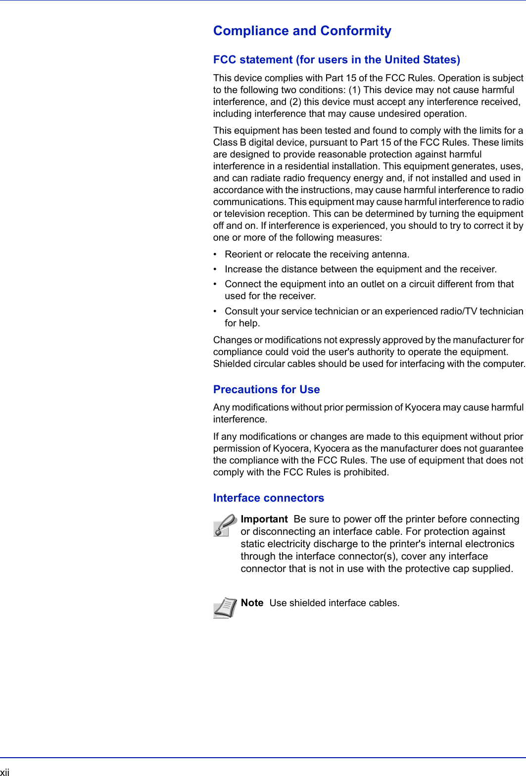 xii  Compliance and ConformityFCC statement (for users in the United States)This device complies with Part 15 of the FCC Rules. Operation is subject to the following two conditions: (1) This device may not cause harmful interference, and (2) this device must accept any interference received, including interference that may cause undesired operation.This equipment has been tested and found to comply with the limits for a Class B digital device, pursuant to Part 15 of the FCC Rules. These limits are designed to provide reasonable protection against harmful interference in a residential installation. This equipment generates, uses, and can radiate radio frequency energy and, if not installed and used in accordance with the instructions, may cause harmful interference to radio communications. This equipment may cause harmful interference to radio or television reception. This can be determined by turning the equipment off and on. If interference is experienced, you should to try to correct it by one or more of the following measures:• Reorient or relocate the receiving antenna.• Increase the distance between the equipment and the receiver.• Connect the equipment into an outlet on a circuit different from that used for the receiver.• Consult your service technician or an experienced radio/TV technician for help.Changes or modifications not expressly approved by the manufacturer for compliance could void the user&apos;s authority to operate the equipment. Shielded circular cables should be used for interfacing with the computer.Precautions for UseAny modifications without prior permission of Kyocera may cause harmful interference.If any modifications or changes are made to this equipment without prior permission of Kyocera, Kyocera as the manufacturer does not guarantee the compliance with the FCC Rules. The use of equipment that does not comply with the FCC Rules is prohibited.Interface connectorsImportant  Be sure to power off the printer before connecting or disconnecting an interface cable. For protection against static electricity discharge to the printer&apos;s internal electronics through the interface connector(s), cover any interface connector that is not in use with the protective cap supplied.Note  Use shielded interface cables.