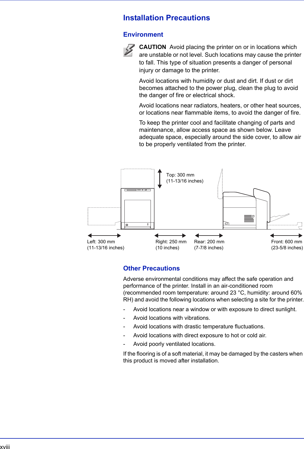xviii  Installation PrecautionsEnvironmentOther PrecautionsAdverse environmental conditions may affect the safe operation and performance of the printer. Install in an air-conditioned room (recommended room temperature: around 23 °C, humidity: around 60% RH) and avoid the following locations when selecting a site for the printer.- Avoid locations near a window or with exposure to direct sunlight.- Avoid locations with vibrations.- Avoid locations with drastic temperature fluctuations.- Avoid locations with direct exposure to hot or cold air.- Avoid poorly ventilated locations.If the flooring is of a soft material, it may be damaged by the casters when this product is moved after installation.CAUTION  Avoid placing the printer on or in locations which are unstable or not level. Such locations may cause the printer to fall. This type of situation presents a danger of personal injury or damage to the printer.Avoid locations with humidity or dust and dirt. If dust or dirt becomes attached to the power plug, clean the plug to avoid the danger of fire or electrical shock. Avoid locations near radiators, heaters, or other heat sources, or locations near flammable items, to avoid the danger of fire. To keep the printer cool and facilitate changing of parts and maintenance, allow access space as shown below. Leave adequate space, especially around the side cover, to allow air to be properly ventilated from the printer. Left: 300 mm(11-13/16 inches)Right: 250 mm(10 inches)Rear: 200 mm(7-7/8 inches)Front: 600 mm(23-5/8 inches)Top: 300 mm(11-13/16 inches)