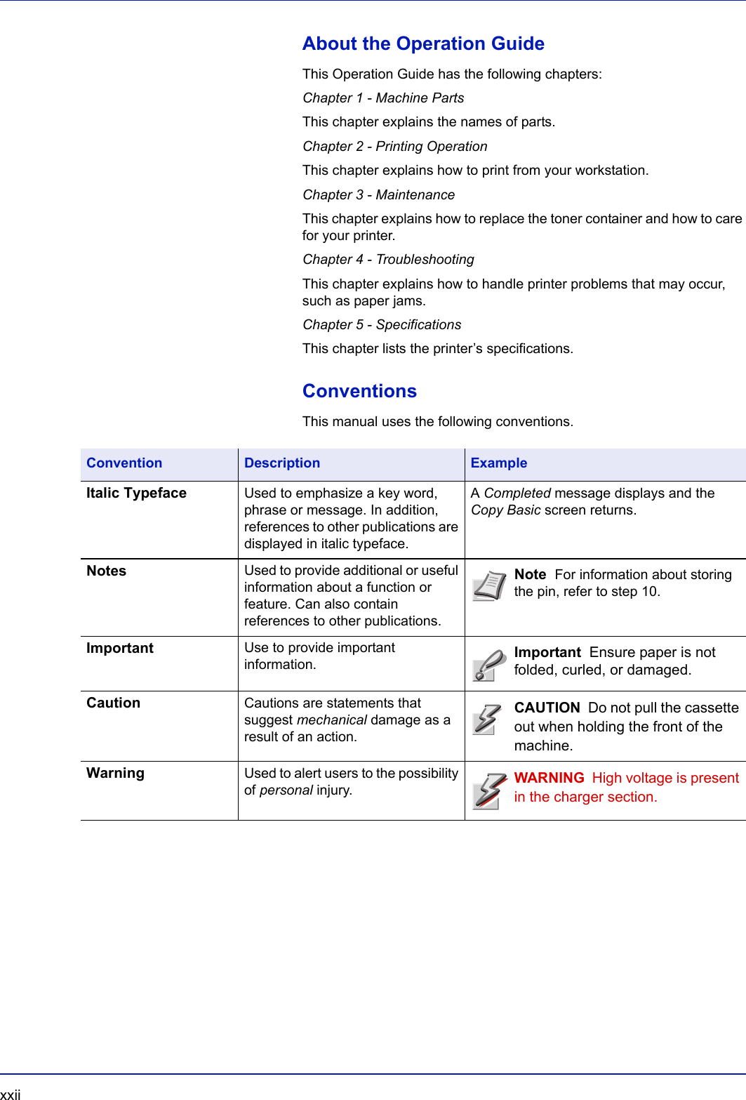 xxii  About the Operation GuideThis Operation Guide has the following chapters:Chapter 1 - Machine PartsThis chapter explains the names of parts.Chapter 2 - Printing OperationThis chapter explains how to print from your workstation.Chapter 3 - MaintenanceThis chapter explains how to replace the toner container and how to care for your printer.Chapter 4 - TroubleshootingThis chapter explains how to handle printer problems that may occur, such as paper jams.Chapter 5 - SpecificationsThis chapter lists the printer’s specifications.ConventionsThis manual uses the following conventions.Convention Description ExampleItalic Typeface Used to emphasize a key word, phrase or message. In addition, references to other publications are displayed in italic typeface.A Completed message displays and the Copy Basic screen returns.Notes Used to provide additional or useful information about a function or feature. Can also contain references to other publications.Note  For information about storing the pin, refer to step 10.Important Use to provide important information. Important  Ensure paper is not folded, curled, or damaged.Caution Cautions are statements that suggest mechanical damage as a result of an action.CAUTION  Do not pull the cassette out when holding the front of the machine.Warning Used to alert users to the possibility of personal injury. WARNING  High voltage is present in the charger section.