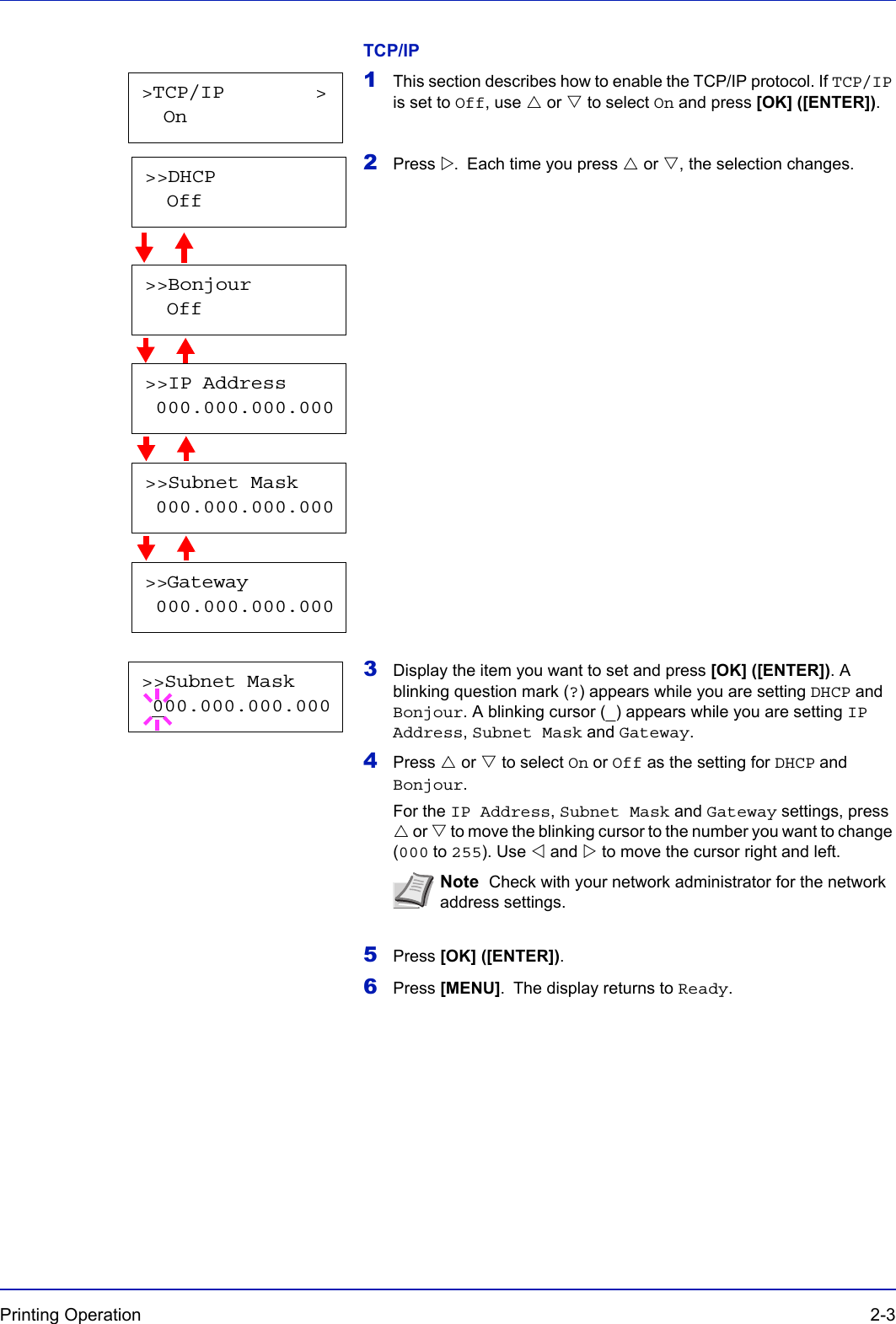 Printing Operation  2-3TCP/IP1This section describes how to enable the TCP/IP protocol. If TCP/IP is set to Off, use U or V to select On and press [OK] ([ENTER]).2Press Z. Each time you press U or V, the selection changes.                      3Display the item you want to set and press [OK] ([ENTER]). A blinking question mark (?) appears while you are setting DHCP and Bonjour. A blinking cursor (_) appears while you are setting IP Address, Subnet Mask and Gateway.4Press U or V to select On or Off as the setting for DHCP and Bonjour.For the IP Address, Subnet Mask and Gateway settings, press U or V to move the blinking cursor to the number you want to change (000 to 255). Use Y and Z to move the cursor right and left.5Press [OK] ([ENTER]).6Press [MENU]. The display returns to Ready.Note  Check with your network administrator for the network address settings.&gt;TCP/IP        &gt;  On&gt;&gt;Bonjour  Off&gt;&gt;IP Address 000.000.000.000&gt;&gt;Subnet Mask 000.000.000.000&gt;&gt;Gateway 000.000.000.000&gt;&gt;DHCP  Off&gt;&gt;Subnet Mask 000.000.000.000