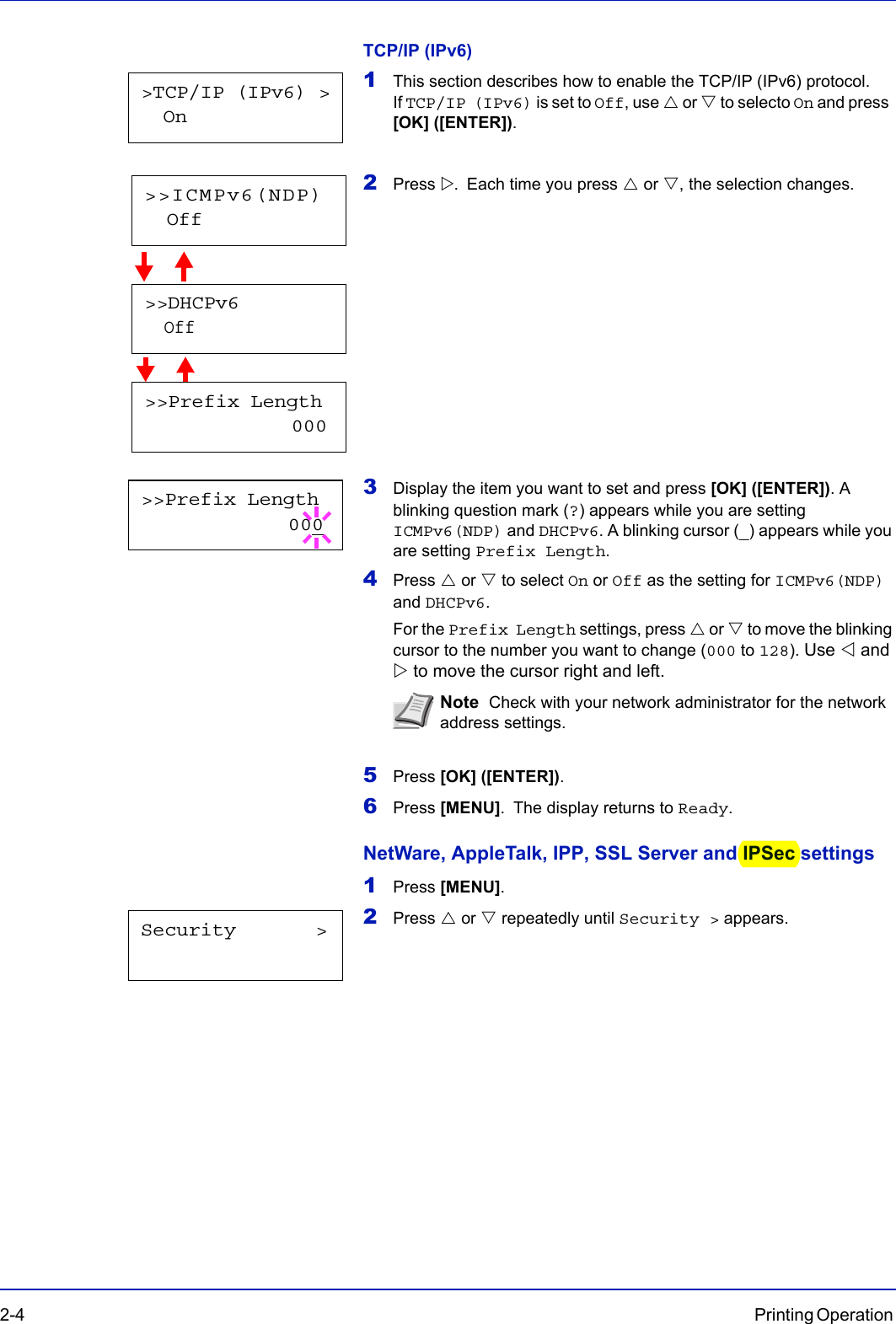 2-4 Printing Operation TCP/IP (IPv6)1This section describes how to enable the TCP/IP (IPv6) protocol. If TCP/IP (IPv6) is set to Off, use U or V to selecto On and press  [OK] ([ENTER]).2Press Z. Each time you press U or V, the selection changes.            3Display the item you want to set and press [OK] ([ENTER]). A blinking question mark (?) appears while you are setting ICMPv6(NDP) and DHCPv6. A blinking cursor (_) appears while you are setting Prefix Length.4Press U or V to select On or Off as the setting for ICMPv6(NDP) and DHCPv6.For the Prefix Length settings, press U or V to move the blinking cursor to the number you want to change (000 to 128). Use Y and Z to move the cursor right and left.5Press [OK] ([ENTER]).6Press [MENU]. The display returns to Ready.NetWare, AppleTalk, IPP, SSL Server and IPSec settings1Press [MENU].2Press U or V repeatedly until Security &gt; appears.Note  Check with your network administrator for the network address settings.&gt;TCP/IP (IPv6) &gt;  On&gt;&gt;DHCPv6  Off&gt;&gt;Prefix Length             000&gt;&gt;ICMPv6(NDP)  Off&gt;&gt;Prefix Length             000Security       &gt;