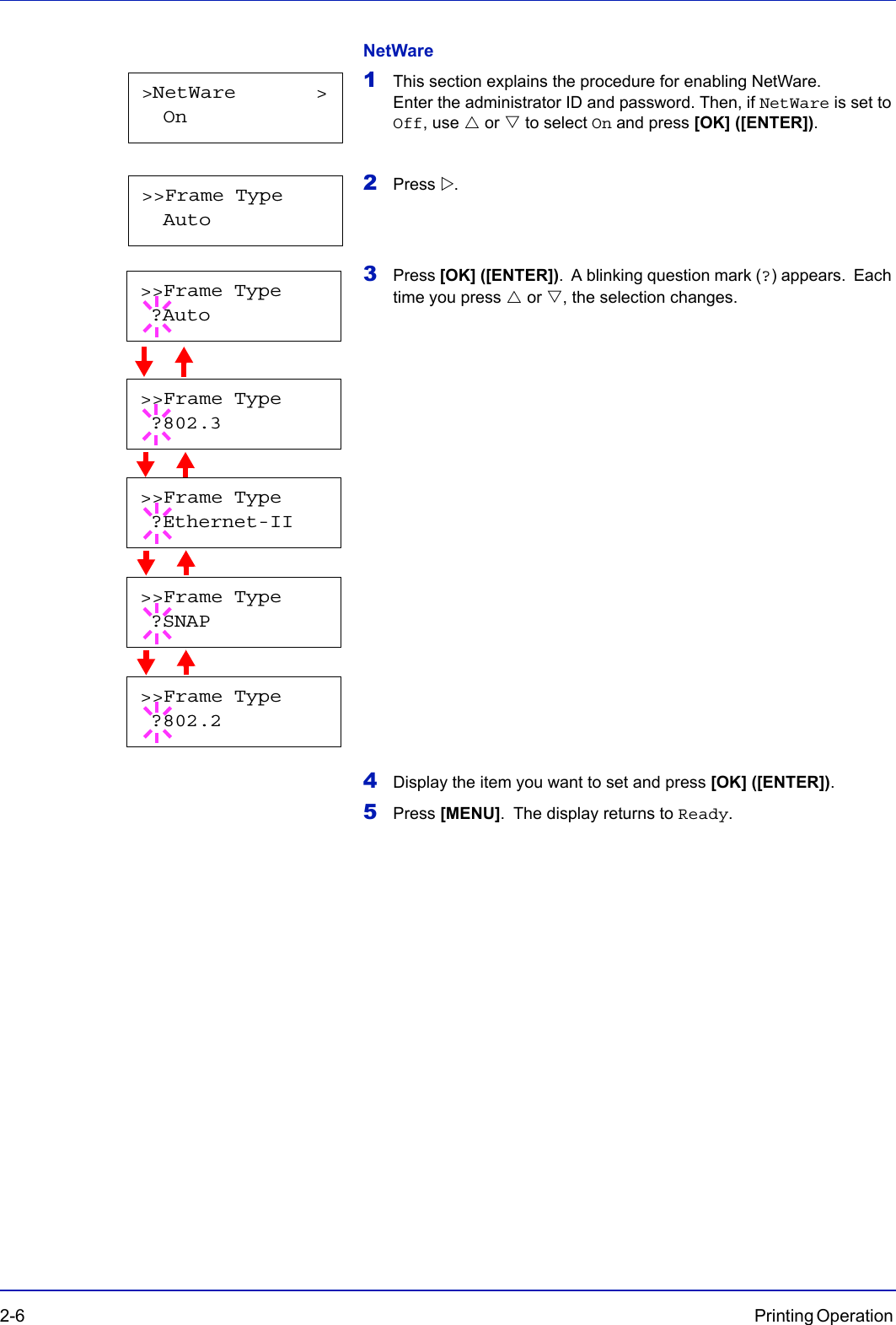 2-6 Printing Operation NetWare1This section explains the procedure for enabling NetWare. Enter the administrator ID and password. Then, if NetWare is set to Off, use U or V to select On and press [OK] ([ENTER]).2Press Z.3Press [OK] ([ENTER]). A blinking question mark (?) appears. Each time you press U or V, the selection changes.                     4Display the item you want to set and press [OK] ([ENTER]).5Press [MENU]. The display returns to Ready.&gt;NetWare       &gt;  On&gt;&gt;Frame Type  Auto&gt;&gt;Frame Type ?802.3&gt;&gt;Frame Type ?Ethernet-II&gt;&gt;Frame Type ?SNAP&gt;&gt;Frame Type ?802.2&gt;&gt;Frame Type ?Auto