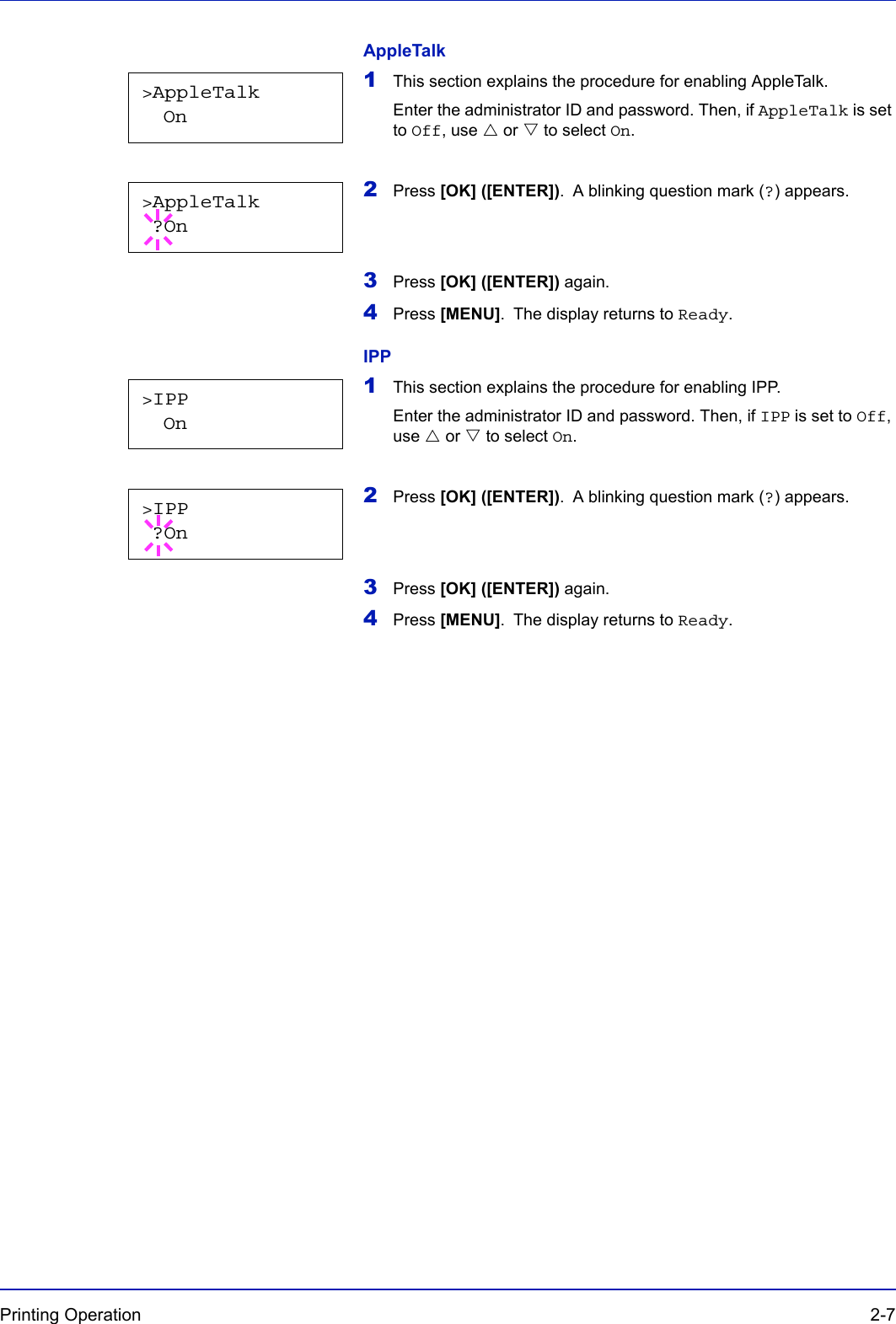 Printing Operation  2-7AppleTalk1This section explains the procedure for enabling AppleTalk. Enter the administrator ID and password. Then, if AppleTalk is set to Off, use U or V to select On.2Press [OK] ([ENTER]). A blinking question mark (?) appears.3Press [OK] ([ENTER]) again.4Press [MENU]. The display returns to Ready.IPP1This section explains the procedure for enabling IPP. Enter the administrator ID and password. Then, if IPP is set to Off, use U or V to select On.2Press [OK] ([ENTER]). A blinking question mark (?) appears.3Press [OK] ([ENTER]) again.4Press [MENU]. The display returns to Ready.&gt;AppleTalk  On&gt;AppleTalk ?On&gt;IPP  On&gt;IPP ?On