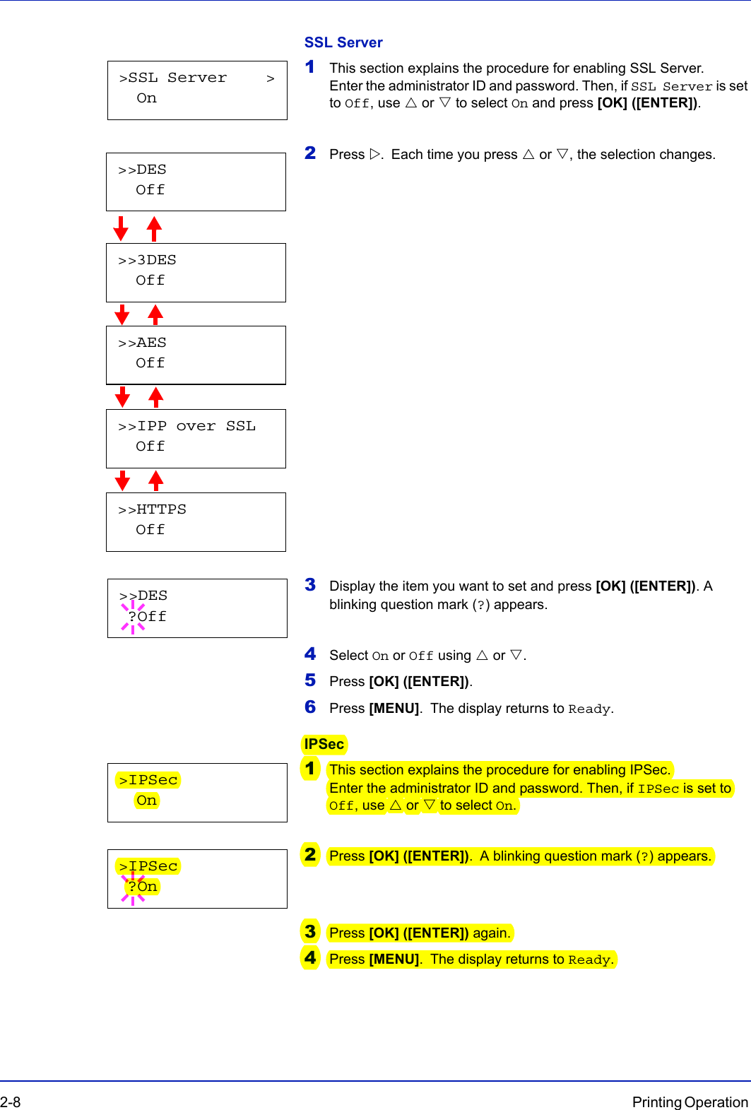 2-8 Printing Operation SSL Server1This section explains the procedure for enabling SSL Server. Enter the administrator ID and password. Then, if SSL Server is set to Off, use U or V to select On and press [OK] ([ENTER]).2Press Z. Each time you press U or V, the selection changes.                     3Display the item you want to set and press [OK] ([ENTER]). A blinking question mark (?) appears.4Select On or Off using U or V.5Press [OK] ([ENTER]).6Press [MENU]. The display returns to Ready.IPSec1This section explains the procedure for enabling IPSec. Enter the administrator ID and password. Then, if IPSec is set to Off, use U or V to select On.2Press [OK] ([ENTER]). A blinking question mark (?) appears.3Press [OK] ([ENTER]) again.4Press [MENU]. The display returns to Ready.&gt;SSL Server    &gt;  On&gt;&gt;3DES  Off&gt;&gt;AES  Off&gt;&gt;IPP over SSL  Off&gt;&gt;HTTPS  Off&gt;&gt;DES  Off&gt;&gt;DES ?Off&gt;IPSec  On&gt;IPSec ?On