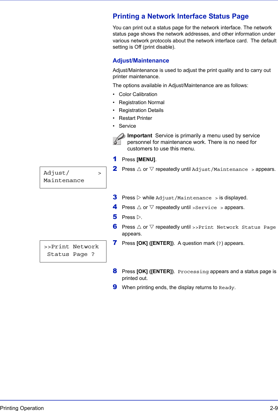 Printing Operation  2-9Printing a Network Interface Status PageYou can print out a status page for the network interface. The network status page shows the network addresses, and other information under various network protocols about the network interface card. The default setting is Off (print disable).Adjust/MaintenanceAdjust/Maintenance is used to adjust the print quality and to carry out printer maintenance.The options available in Adjust/Maintenance are as follows:• Color Calibration• Registration Normal• Registration Details•Restart Printer• Service1Press [MENU].2Press U or V repeatedly until Adjust/Maintenance &gt; appears.3Press Z while Adjust/Maintenance &gt; is displayed.4Press U or V repeatedly until &gt;Service &gt; appears.5Press Z.6Press U or V repeatedly until &gt;&gt;Print Network Status Page appears.7Press [OK] ([ENTER]). A question mark (?) appears.8Press [OK] ([ENTER]). Processing appears and a status page is printed out.9When printing ends, the display returns to Ready.Important  Service is primarily a menu used by service personnel for maintenance work. There is no need for customers to use this menu.Adjust/        &gt;Maintenance&gt;&gt;Print Network Status Page ?