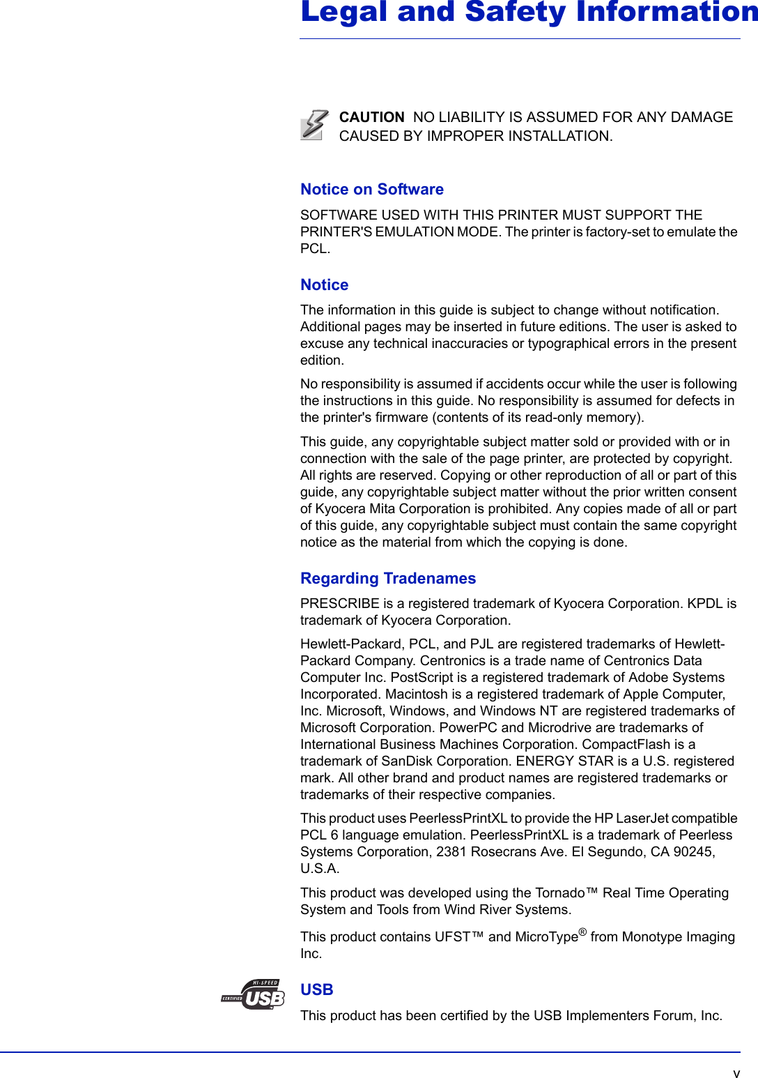   vLegal and Safety InformationNotice on SoftwareSOFTWARE USED WITH THIS PRINTER MUST SUPPORT THE PRINTER&apos;S EMULATION MODE. The printer is factory-set to emulate the PCL.NoticeThe information in this guide is subject to change without notification. Additional pages may be inserted in future editions. The user is asked to excuse any technical inaccuracies or typographical errors in the present edition.No responsibility is assumed if accidents occur while the user is following the instructions in this guide. No responsibility is assumed for defects in the printer&apos;s firmware (contents of its read-only memory).This guide, any copyrightable subject matter sold or provided with or in connection with the sale of the page printer, are protected by copyright. All rights are reserved. Copying or other reproduction of all or part of this guide, any copyrightable subject matter without the prior written consent of Kyocera Mita Corporation is prohibited. Any copies made of all or part of this guide, any copyrightable subject must contain the same copyright notice as the material from which the copying is done.Regarding TradenamesPRESCRIBE is a registered trademark of Kyocera Corporation. KPDL is trademark of Kyocera Corporation.Hewlett-Packard, PCL, and PJL are registered trademarks of Hewlett-Packard Company. Centronics is a trade name of Centronics Data Computer Inc. PostScript is a registered trademark of Adobe Systems Incorporated. Macintosh is a registered trademark of Apple Computer, Inc. Microsoft, Windows, and Windows NT are registered trademarks of Microsoft Corporation. PowerPC and Microdrive are trademarks of International Business Machines Corporation. CompactFlash is a trademark of SanDisk Corporation. ENERGY STAR is a U.S. registered mark. All other brand and product names are registered trademarks or trademarks of their respective companies.This product uses PeerlessPrintXL to provide the HP LaserJet compatible PCL 6 language emulation. PeerlessPrintXL is a trademark of Peerless Systems Corporation, 2381 Rosecrans Ave. El Segundo, CA 90245, U.S.A.This product was developed using the Tornado™ Real Time Operating System and Tools from Wind River Systems.This product contains UFST™ and MicroType® from Monotype Imaging Inc.USBThis product has been certified by the USB Implementers Forum, Inc.CAUTION  NO LIABILITY IS ASSUMED FOR ANY DAMAGE CAUSED BY IMPROPER INSTALLATION.
