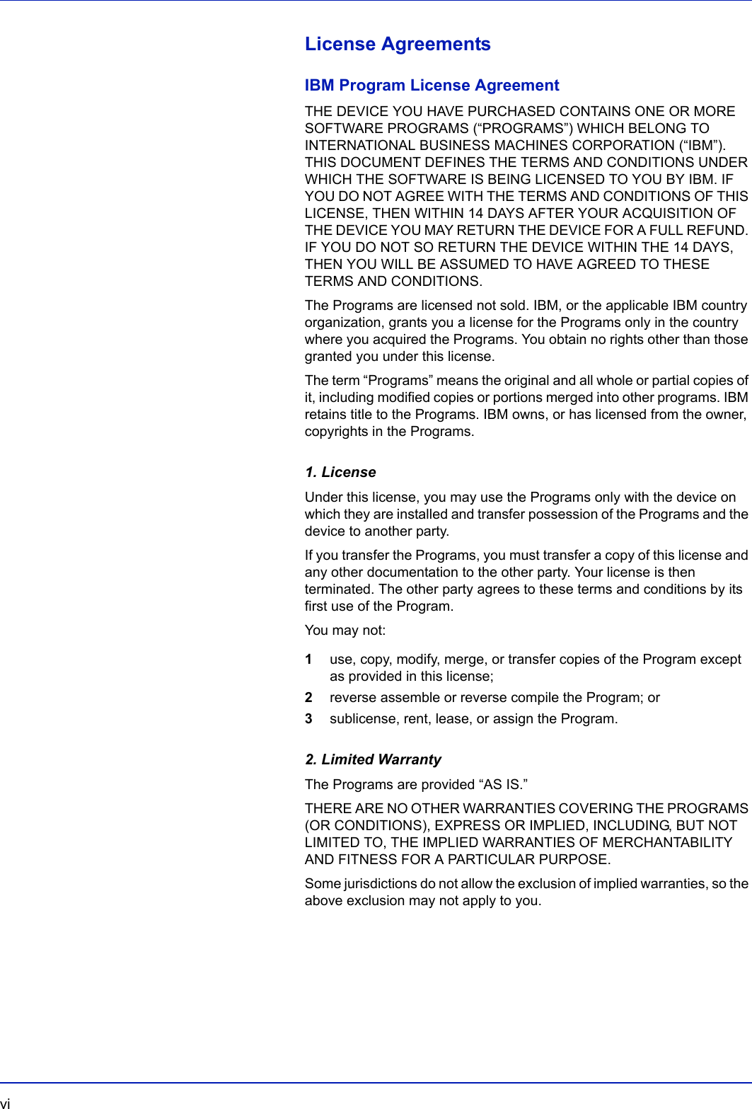 vi  License AgreementsIBM Program License AgreementTHE DEVICE YOU HAVE PURCHASED CONTAINS ONE OR MORE SOFTWARE PROGRAMS (“PROGRAMS”) WHICH BELONG TO INTERNATIONAL BUSINESS MACHINES CORPORATION (“IBM”). THIS DOCUMENT DEFINES THE TERMS AND CONDITIONS UNDER WHICH THE SOFTWARE IS BEING LICENSED TO YOU BY IBM. IF YOU DO NOT AGREE WITH THE TERMS AND CONDITIONS OF THIS LICENSE, THEN WITHIN 14 DAYS AFTER YOUR ACQUISITION OF THE DEVICE YOU MAY RETURN THE DEVICE FOR A FULL REFUND. IF YOU DO NOT SO RETURN THE DEVICE WITHIN THE 14 DAYS, THEN YOU WILL BE ASSUMED TO HAVE AGREED TO THESE TERMS AND CONDITIONS.The Programs are licensed not sold. IBM, or the applicable IBM country organization, grants you a license for the Programs only in the country where you acquired the Programs. You obtain no rights other than those granted you under this license.The term “Programs” means the original and all whole or partial copies of it, including modified copies or portions merged into other programs. IBM retains title to the Programs. IBM owns, or has licensed from the owner, copyrights in the Programs.1. LicenseUnder this license, you may use the Programs only with the device on which they are installed and transfer possession of the Programs and the device to another party.If you transfer the Programs, you must transfer a copy of this license and any other documentation to the other party. Your license is then terminated. The other party agrees to these terms and conditions by its first use of the Program.You may not:1use, copy, modify, merge, or transfer copies of the Program except as provided in this license;2reverse assemble or reverse compile the Program; or3sublicense, rent, lease, or assign the Program.2. Limited WarrantyThe Programs are provided “AS IS.”THERE ARE NO OTHER WARRANTIES COVERING THE PROGRAMS (OR CONDITIONS), EXPRESS OR IMPLIED, INCLUDING, BUT NOT LIMITED TO, THE IMPLIED WARRANTIES OF MERCHANTABILITY AND FITNESS FOR A PARTICULAR PURPOSE.Some jurisdictions do not allow the exclusion of implied warranties, so the above exclusion may not apply to you.