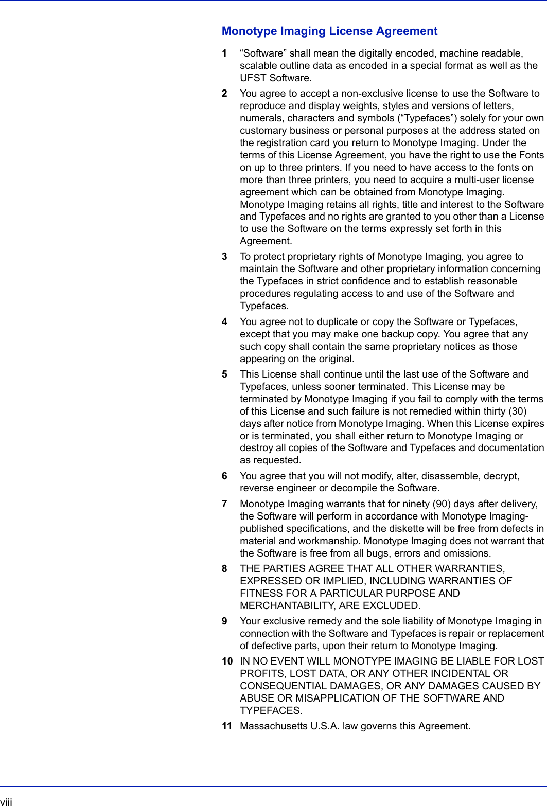 viii  Monotype Imaging License Agreement1“Software” shall mean the digitally encoded, machine readable, scalable outline data as encoded in a special format as well as the UFST Software.2You agree to accept a non-exclusive license to use the Software to reproduce and display weights, styles and versions of letters, numerals, characters and symbols (“Typefaces”) solely for your own customary business or personal purposes at the address stated on the registration card you return to Monotype Imaging. Under the terms of this License Agreement, you have the right to use the Fonts on up to three printers. If you need to have access to the fonts on more than three printers, you need to acquire a multi-user license agreement which can be obtained from Monotype Imaging. Monotype Imaging retains all rights, title and interest to the Software and Typefaces and no rights are granted to you other than a License to use the Software on the terms expressly set forth in this Agreement.3To protect proprietary rights of Monotype Imaging, you agree to maintain the Software and other proprietary information concerning the Typefaces in strict confidence and to establish reasonable procedures regulating access to and use of the Software and Typefaces.4You agree not to duplicate or copy the Software or Typefaces, except that you may make one backup copy. You agree that any such copy shall contain the same proprietary notices as those appearing on the original.5This License shall continue until the last use of the Software and Typefaces, unless sooner terminated. This License may be terminated by Monotype Imaging if you fail to comply with the terms of this License and such failure is not remedied within thirty (30) days after notice from Monotype Imaging. When this License expires or is terminated, you shall either return to Monotype Imaging or destroy all copies of the Software and Typefaces and documentation as requested.6You agree that you will not modify, alter, disassemble, decrypt, reverse engineer or decompile the Software.7Monotype Imaging warrants that for ninety (90) days after delivery, the Software will perform in accordance with Monotype Imaging-published specifications, and the diskette will be free from defects in material and workmanship. Monotype Imaging does not warrant that the Software is free from all bugs, errors and omissions.8THE PARTIES AGREE THAT ALL OTHER WARRANTIES, EXPRESSED OR IMPLIED, INCLUDING WARRANTIES OF FITNESS FOR A PARTICULAR PURPOSE AND MERCHANTABILITY, ARE EXCLUDED.9Your exclusive remedy and the sole liability of Monotype Imaging in connection with the Software and Typefaces is repair or replacement of defective parts, upon their return to Monotype Imaging.10 IN NO EVENT WILL MONOTYPE IMAGING BE LIABLE FOR LOST PROFITS, LOST DATA, OR ANY OTHER INCIDENTAL OR CONSEQUENTIAL DAMAGES, OR ANY DAMAGES CAUSED BY ABUSE OR MISAPPLICATION OF THE SOFTWARE AND TYPEFACES.11 Massachusetts U.S.A. law governs this Agreement.