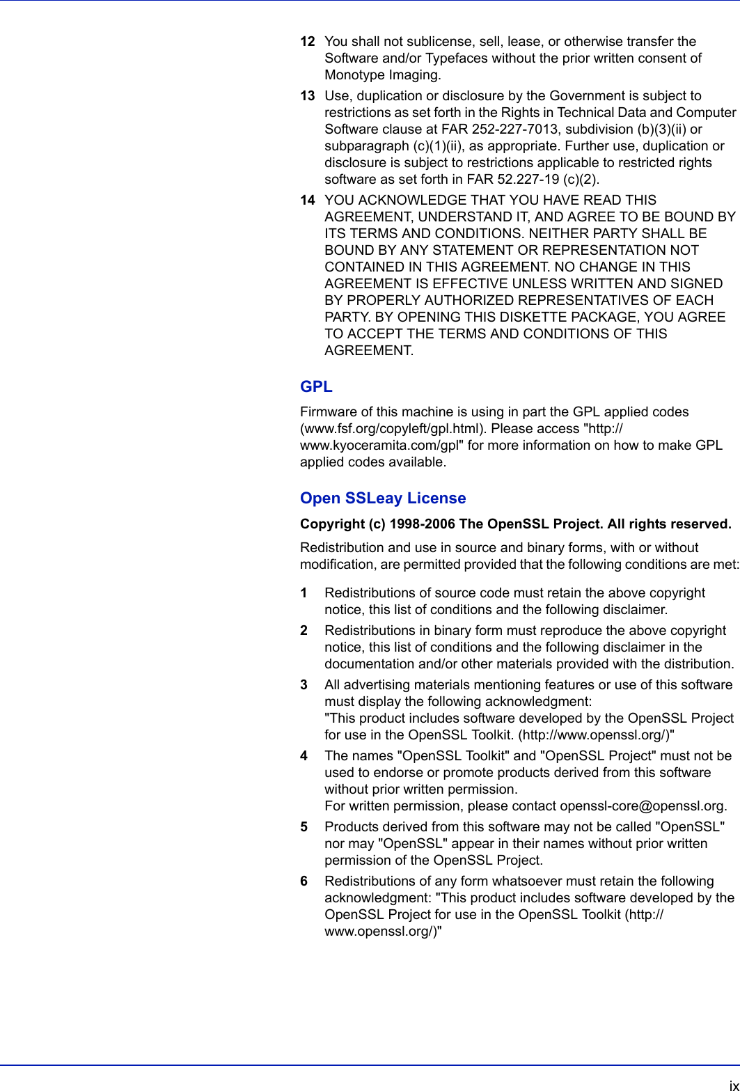  ix12 You shall not sublicense, sell, lease, or otherwise transfer the Software and/or Typefaces without the prior written consent of Monotype Imaging.13 Use, duplication or disclosure by the Government is subject to restrictions as set forth in the Rights in Technical Data and Computer Software clause at FAR 252-227-7013, subdivision (b)(3)(ii) or subparagraph (c)(1)(ii), as appropriate. Further use, duplication or disclosure is subject to restrictions applicable to restricted rights software as set forth in FAR 52.227-19 (c)(2).14 YOU ACKNOWLEDGE THAT YOU HAVE READ THIS AGREEMENT, UNDERSTAND IT, AND AGREE TO BE BOUND BY ITS TERMS AND CONDITIONS. NEITHER PARTY SHALL BE BOUND BY ANY STATEMENT OR REPRESENTATION NOT CONTAINED IN THIS AGREEMENT. NO CHANGE IN THIS AGREEMENT IS EFFECTIVE UNLESS WRITTEN AND SIGNED BY PROPERLY AUTHORIZED REPRESENTATIVES OF EACH PARTY. BY OPENING THIS DISKETTE PACKAGE, YOU AGREE TO ACCEPT THE TERMS AND CONDITIONS OF THIS AGREEMENT.GPLFirmware of this machine is using in part the GPL applied codes (www.fsf.org/copyleft/gpl.html). Please access &quot;http://www.kyoceramita.com/gpl&quot; for more information on how to make GPL applied codes available.Open SSLeay LicenseCopyright (c) 1998-2006 The OpenSSL Project. All rights reserved.Redistribution and use in source and binary forms, with or without modification, are permitted provided that the following conditions are met:1Redistributions of source code must retain the above copyright notice, this list of conditions and the following disclaimer.2Redistributions in binary form must reproduce the above copyright notice, this list of conditions and the following disclaimer in the documentation and/or other materials provided with the distribution.3All advertising materials mentioning features or use of this software must display the following acknowledgment: &quot;This product includes software developed by the OpenSSL Project for use in the OpenSSL Toolkit. (http://www.openssl.org/)&quot;4The names &quot;OpenSSL Toolkit&quot; and &quot;OpenSSL Project&quot; must not be used to endorse or promote products derived from this software without prior written permission. For written permission, please contact openssl-core@openssl.org.5Products derived from this software may not be called &quot;OpenSSL&quot; nor may &quot;OpenSSL&quot; appear in their names without prior written permission of the OpenSSL Project.6Redistributions of any form whatsoever must retain the following acknowledgment: &quot;This product includes software developed by the OpenSSL Project for use in the OpenSSL Toolkit (http:// www.openssl.org/)&quot;