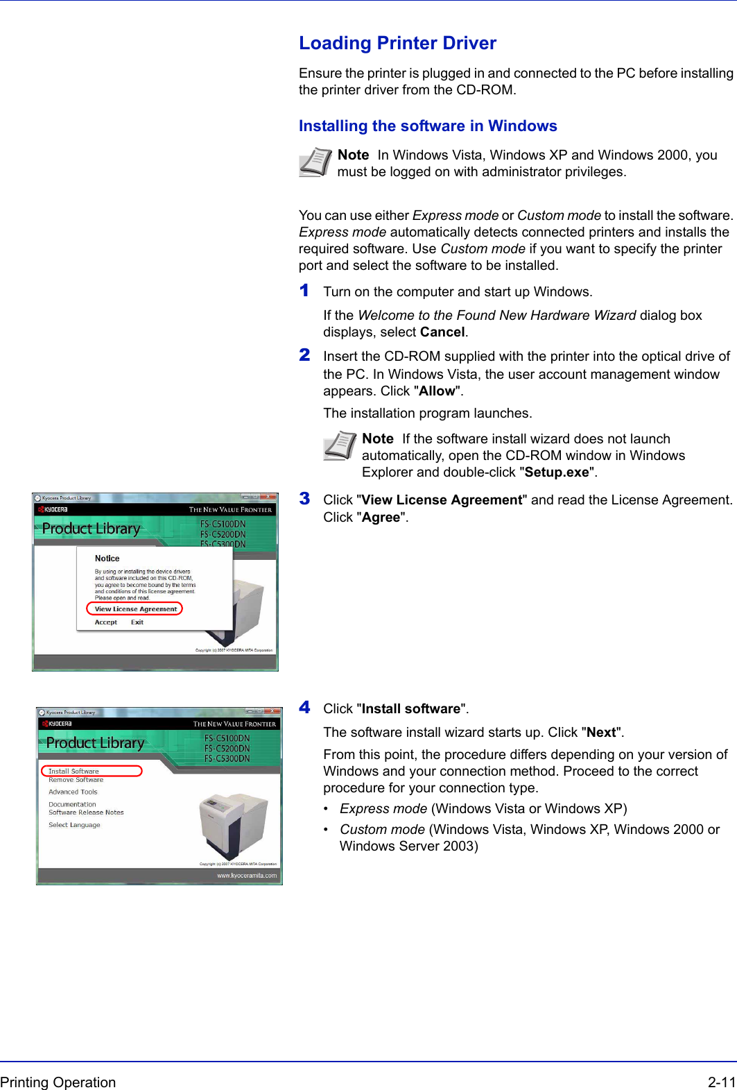 Printing Operation  2-11Loading Printer DriverEnsure the printer is plugged in and connected to the PC before installing the printer driver from the CD-ROM.Installing the software in WindowsYou can use either Express mode or Custom mode to install the software. Express mode automatically detects connected printers and installs the required software. Use Custom mode if you want to specify the printer port and select the software to be installed.1Turn on the computer and start up Windows.If the Welcome to the Found New Hardware Wizard dialog box displays, select Cancel.2Insert the CD-ROM supplied with the printer into the optical drive of the PC. In Windows Vista, the user account management window appears. Click &quot;Allow&quot;.The installation program launches.3Click &quot;View License Agreement&quot; and read the License Agreement. Click &quot;Agree&quot;.          4Click &quot;Install software&quot;.The software install wizard starts up. Click &quot;Next&quot;.From this point, the procedure differs depending on your version of Windows and your connection method. Proceed to the correct procedure for your connection type.•Express mode (Windows Vista or Windows XP)•Custom mode (Windows Vista, Windows XP, Windows 2000 or Windows Server 2003)Note  In Windows Vista, Windows XP and Windows 2000, you must be logged on with administrator privileges.Note  If the software install wizard does not launch automatically, open the CD-ROM window in Windows Explorer and double-click &quot;Setup.exe&quot;.