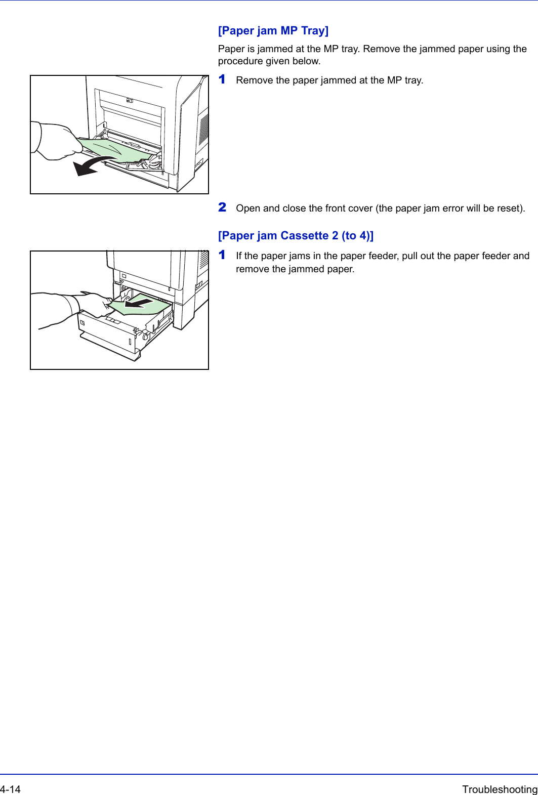 4-14 Troubleshooting [Paper jam MP Tray]Paper is jammed at the MP tray. Remove the jammed paper using the procedure given below.1Remove the paper jammed at the MP tray.          2Open and close the front cover (the paper jam error will be reset).[Paper jam Cassette 2 (to 4)]1If the paper jams in the paper feeder, pull out the paper feeder and remove the jammed paper.       