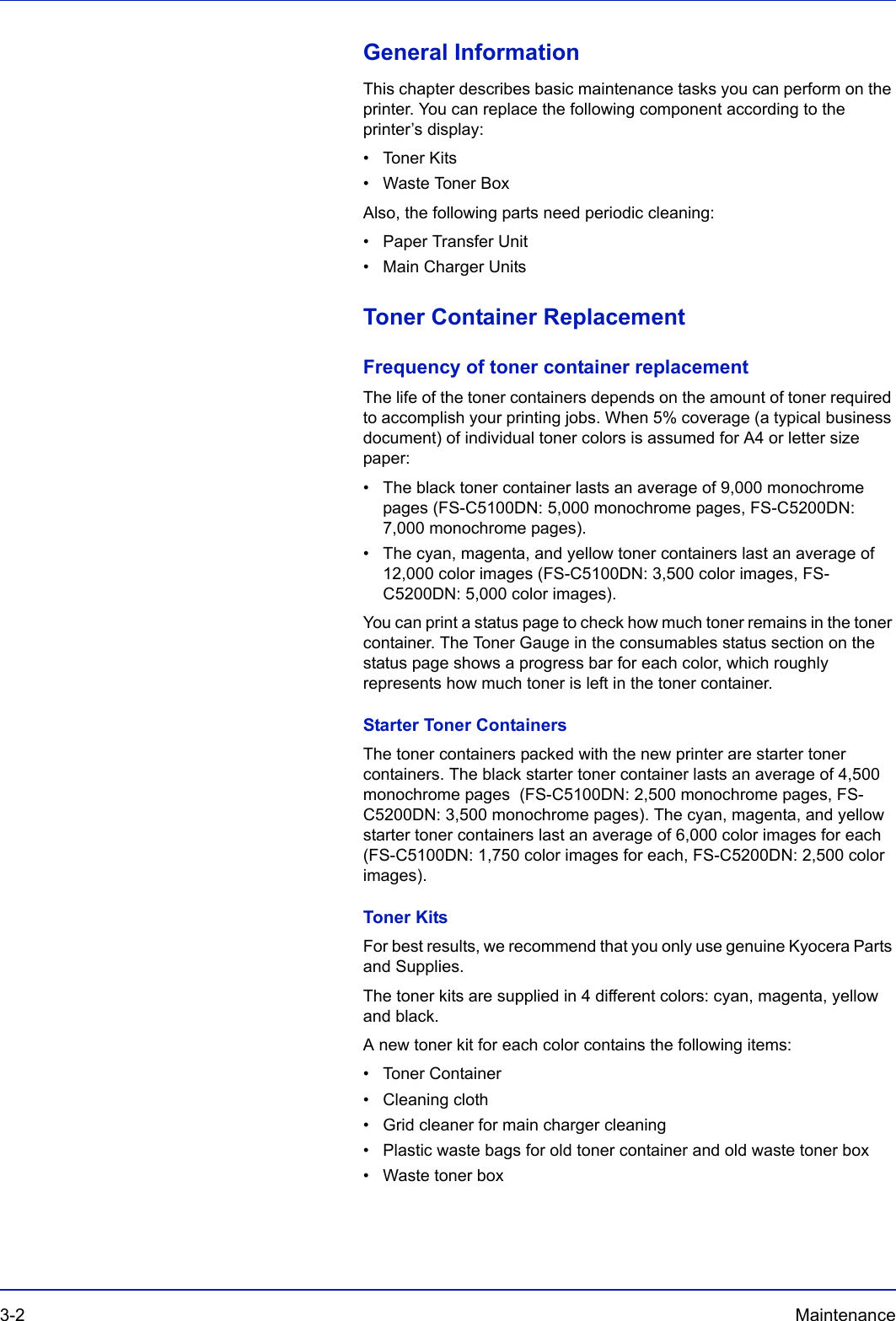 3-2 Maintenance General InformationThis chapter describes basic maintenance tasks you can perform on the printer. You can replace the following component according to the printer’s display:• Toner Kits• Waste Toner BoxAlso, the following parts need periodic cleaning:• Paper Transfer Unit• Main Charger UnitsToner Container ReplacementFrequency of toner container replacementThe life of the toner containers depends on the amount of toner required to accomplish your printing jobs. When 5% coverage (a typical business document) of individual toner colors is assumed for A4 or letter size paper:• The black toner container lasts an average of 9,000 monochrome pages (FS-C5100DN: 5,000 monochrome pages, FS-C5200DN: 7,000 monochrome pages).• The cyan, magenta, and yellow toner containers last an average of 12,000 color images (FS-C5100DN: 3,500 color images, FS-C5200DN: 5,000 color images).You can print a status page to check how much toner remains in the toner container. The Toner Gauge in the consumables status section on the status page shows a progress bar for each color, which roughly represents how much toner is left in the toner container.Starter Toner ContainersThe toner containers packed with the new printer are starter toner containers. The black starter toner container lasts an average of 4,500 monochrome pages  (FS-C5100DN: 2,500 monochrome pages, FS-C5200DN: 3,500 monochrome pages). The cyan, magenta, and yellow starter toner containers last an average of 6,000 color images for each (FS-C5100DN: 1,750 color images for each, FS-C5200DN: 2,500 color images).Toner KitsFor best results, we recommend that you only use genuine Kyocera Parts and Supplies.The toner kits are supplied in 4 different colors: cyan, magenta, yellow and black.A new toner kit for each color contains the following items:• Toner Container• Cleaning cloth• Grid cleaner for main charger cleaning• Plastic waste bags for old toner container and old waste toner box• Waste toner box