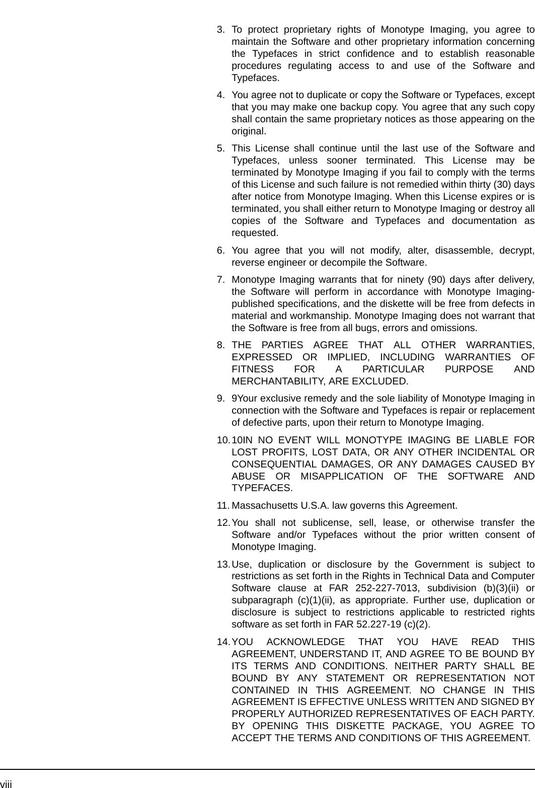 viii3. To protect proprietary rights of Monotype Imaging, you agree tomaintain the Software and other proprietary information concerningthe Typefaces in strict confidence and to establish reasonableprocedures regulating access to and use of the Software andTypefaces.4. You agree not to duplicate or copy the Software or Typefaces, exceptthat you may make one backup copy. You agree that any such copyshall contain the same proprietary notices as those appearing on theoriginal.5. This License shall continue until the last use of the Software andTypefaces, unless sooner terminated. This License may beterminated by Monotype Imaging if you fail to comply with the termsof this License and such failure is not remedied within thirty (30) daysafter notice from Monotype Imaging. When this License expires or isterminated, you shall either return to Monotype Imaging or destroy allcopies of the Software and Typefaces and documentation asrequested.6. You agree that you will not modify, alter, disassemble, decrypt,reverse engineer or decompile the Software.7. Monotype Imaging warrants that for ninety (90) days after delivery,the Software will perform in accordance with Monotype Imaging-published specifications, and the diskette will be free from defects inmaterial and workmanship. Monotype Imaging does not warrant thatthe Software is free from all bugs, errors and omissions.8. THE PARTIES AGREE THAT ALL OTHER WARRANTIES,EXPRESSED OR IMPLIED, INCLUDING WARRANTIES OFFITNESS FOR A PARTICULAR PURPOSE ANDMERCHANTABILITY, ARE EXCLUDED.9. 9Your exclusive remedy and the sole liability of Monotype Imaging inconnection with the Software and Typefaces is repair or replacementof defective parts, upon their return to Monotype Imaging.10.10IN NO EVENT WILL MONOTYPE IMAGING BE LIABLE FORLOST PROFITS, LOST DATA, OR ANY OTHER INCIDENTAL ORCONSEQUENTIAL DAMAGES, OR ANY DAMAGES CAUSED BYABUSE OR MISAPPLICATION OF THE SOFTWARE ANDTYPEFACES.11. Massachusetts U.S.A. law governs this Agreement.12.You shall not sublicense, sell, lease, or otherwise transfer theSoftware and/or Typefaces without the prior written consent ofMonotype Imaging.13.Use, duplication or disclosure by the Government is subject torestrictions as set forth in the Rights in Technical Data and ComputerSoftware clause at FAR 252-227-7013, subdivision (b)(3)(ii) orsubparagraph (c)(1)(ii), as appropriate. Further use, duplication ordisclosure is subject to restrictions applicable to restricted rightssoftware as set forth in FAR 52.227-19 (c)(2).14.YOU ACKNOWLEDGE THAT YOU HAVE READ THISAGREEMENT, UNDERSTAND IT, AND AGREE TO BE BOUND BYITS TERMS AND CONDITIONS. NEITHER PARTY SHALL BEBOUND BY ANY STATEMENT OR REPRESENTATION NOTCONTAINED IN THIS AGREEMENT. NO CHANGE IN THISAGREEMENT IS EFFECTIVE UNLESS WRITTEN AND SIGNED BYPROPERLY AUTHORIZED REPRESENTATIVES OF EACH PARTY.BY OPENING THIS DISKETTE PACKAGE, YOU AGREE TOACCEPT THE TERMS AND CONDITIONS OF THIS AGREEMENT.