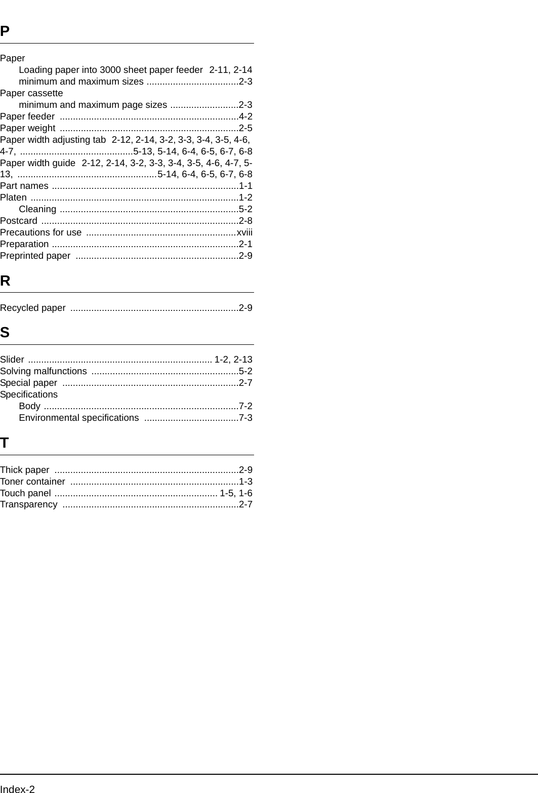 Index-2PPaperLoading paper into 3000 sheet paper feeder  2-11, 2-14minimum and maximum sizes ...................................2-3Paper cassetteminimum and maximum page sizes ..........................2-3Paper feeder  ....................................................................4-2Paper weight  ....................................................................2-5Paper width adjusting tab  2-12, 2-14, 3-2, 3-3, 3-4, 3-5, 4-6, 4-7, ...........................................5-13, 5-14, 6-4, 6-5, 6-7, 6-8Paper width guide  2-12, 2-14, 3-2, 3-3, 3-4, 3-5, 4-6, 4-7, 5-13,  .....................................................5-14, 6-4, 6-5, 6-7, 6-8Part names .......................................................................1-1Platen ...............................................................................1-2Cleaning ....................................................................5-2Postcard ...........................................................................2-8Precautions for use  .........................................................xviiiPreparation .......................................................................2-1Preprinted paper  ..............................................................2-9RRecycled paper  ................................................................2-9SSlider ...................................................................... 1-2, 2-13Solving malfunctions  ........................................................5-2Special paper  ...................................................................2-7SpecificationsBody ..........................................................................7-2Environmental specifications  ....................................7-3TThick paper  ......................................................................2-9Toner container  ................................................................1-3Touch panel .............................................................. 1-5, 1-6Transparency ...................................................................2-7