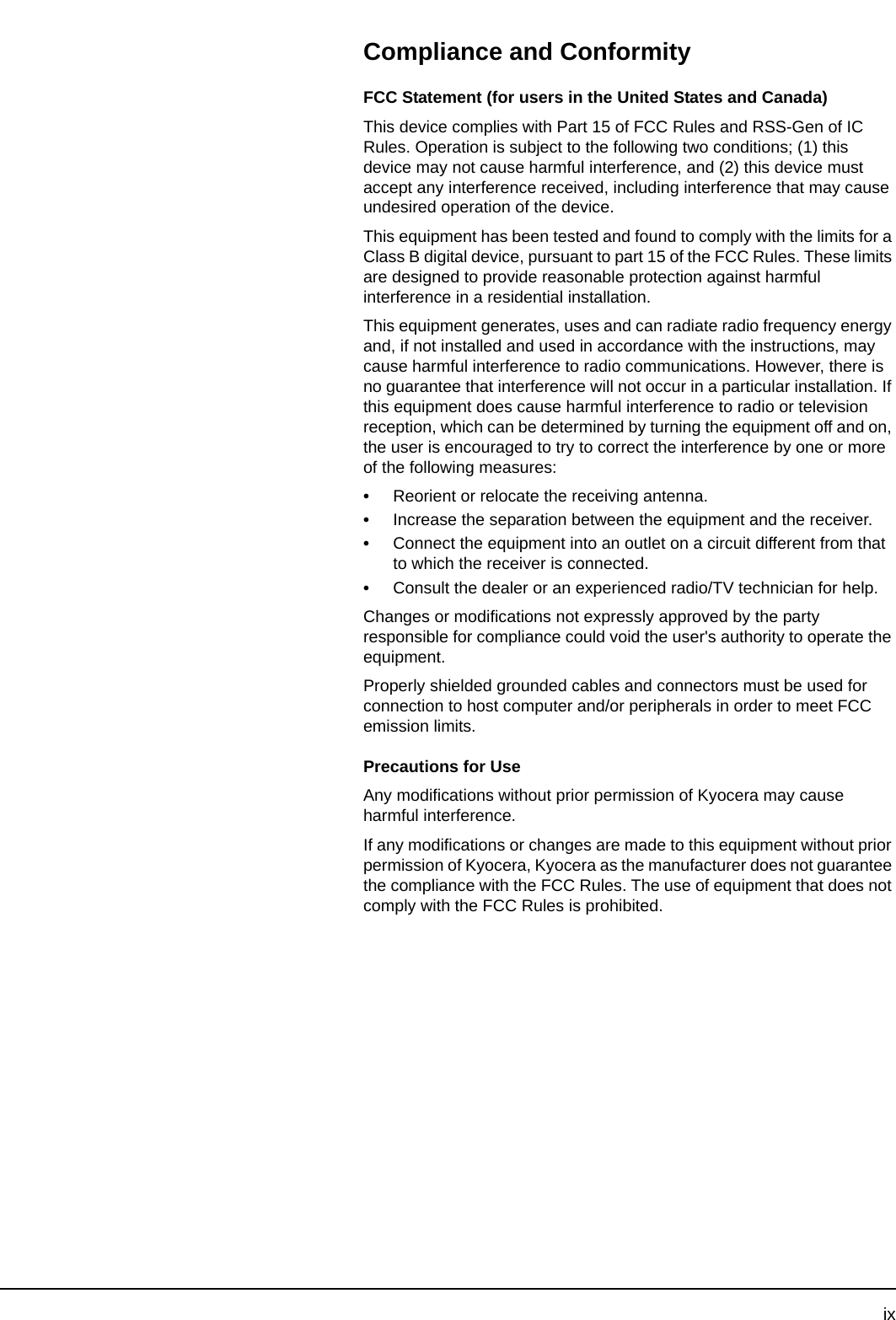 ixCompliance and ConformityFCC Statement (for users in the United States and Canada)This device complies with Part 15 of FCC Rules and RSS-Gen of IC Rules. Operation is subject to the following two conditions; (1) this device may not cause harmful interference, and (2) this device must accept any interference received, including interference that may cause undesired operation of the device.This equipment has been tested and found to comply with the limits for a Class B digital device, pursuant to part 15 of the FCC Rules. These limits are designed to provide reasonable protection against harmful interference in a residential installation.This equipment generates, uses and can radiate radio frequency energy and, if not installed and used in accordance with the instructions, may cause harmful interference to radio communications. However, there is no guarantee that interference will not occur in a particular installation. If this equipment does cause harmful interference to radio or television reception, which can be determined by turning the equipment off and on, the user is encouraged to try to correct the interference by one or more of the following measures:•Reorient or relocate the receiving antenna.•Increase the separation between the equipment and the receiver.•Connect the equipment into an outlet on a circuit different from that to which the receiver is connected.•Consult the dealer or an experienced radio/TV technician for help.Changes or modifications not expressly approved by the party responsible for compliance could void the user&apos;s authority to operate the equipment.Properly shielded grounded cables and connectors must be used for connection to host computer and/or peripherals in order to meet FCC emission limits.Precautions for UseAny modifications without prior permission of Kyocera may cause harmful interference.If any modifications or changes are made to this equipment without prior permission of Kyocera, Kyocera as the manufacturer does not guarantee the compliance with the FCC Rules. The use of equipment that does not comply with the FCC Rules is prohibited.