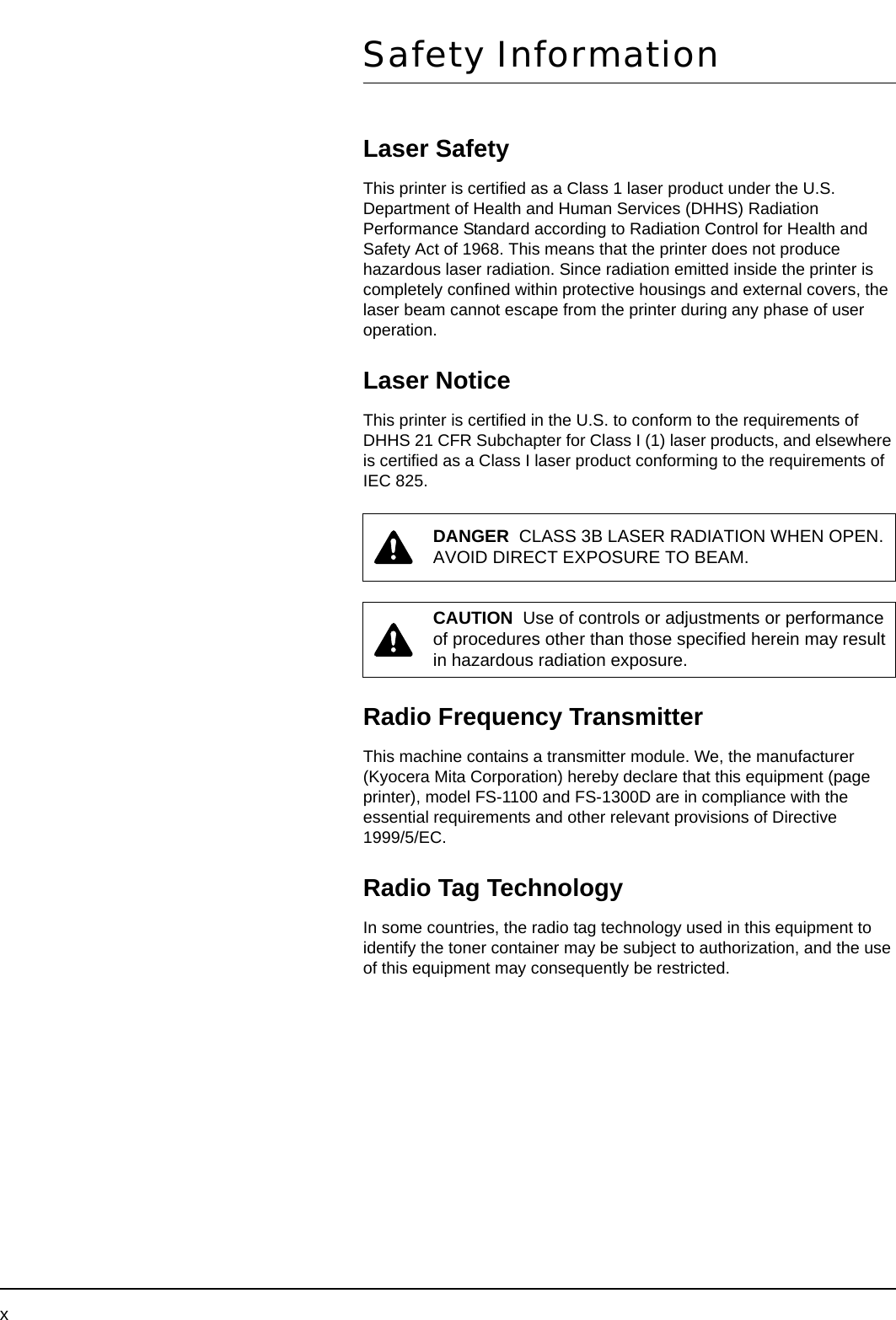 xSafety InformationLaser SafetyThis printer is certified as a Class 1 laser product under the U.S. Department of Health and Human Services (DHHS) Radiation Performance Standard according to Radiation Control for Health and Safety Act of 1968. This means that the printer does not produce hazardous laser radiation. Since radiation emitted inside the printer is completely confined within protective housings and external covers, the laser beam cannot escape from the printer during any phase of user operation.Laser NoticeThis printer is certified in the U.S. to conform to the requirements of DHHS 21 CFR Subchapter for Class I (1) laser products, and elsewhere is certified as a Class I laser product conforming to the requirements of IEC 825.Radio Frequency TransmitterThis machine contains a transmitter module. We, the manufacturer (Kyocera Mita Corporation) hereby declare that this equipment (page printer), model FS-1100 and FS-1300D are in compliance with the essential requirements and other relevant provisions of Directive 1999/5/EC.Radio Tag TechnologyIn some countries, the radio tag technology used in this equipment to identify the toner container may be subject to authorization, and the use of this equipment may consequently be restricted.DANGER  CLASS 3B LASER RADIATION WHEN OPEN. AVOID DIRECT EXPOSURE TO BEAM.CAUTION  Use of controls or adjustments or performance of procedures other than those specified herein may result in hazardous radiation exposure.