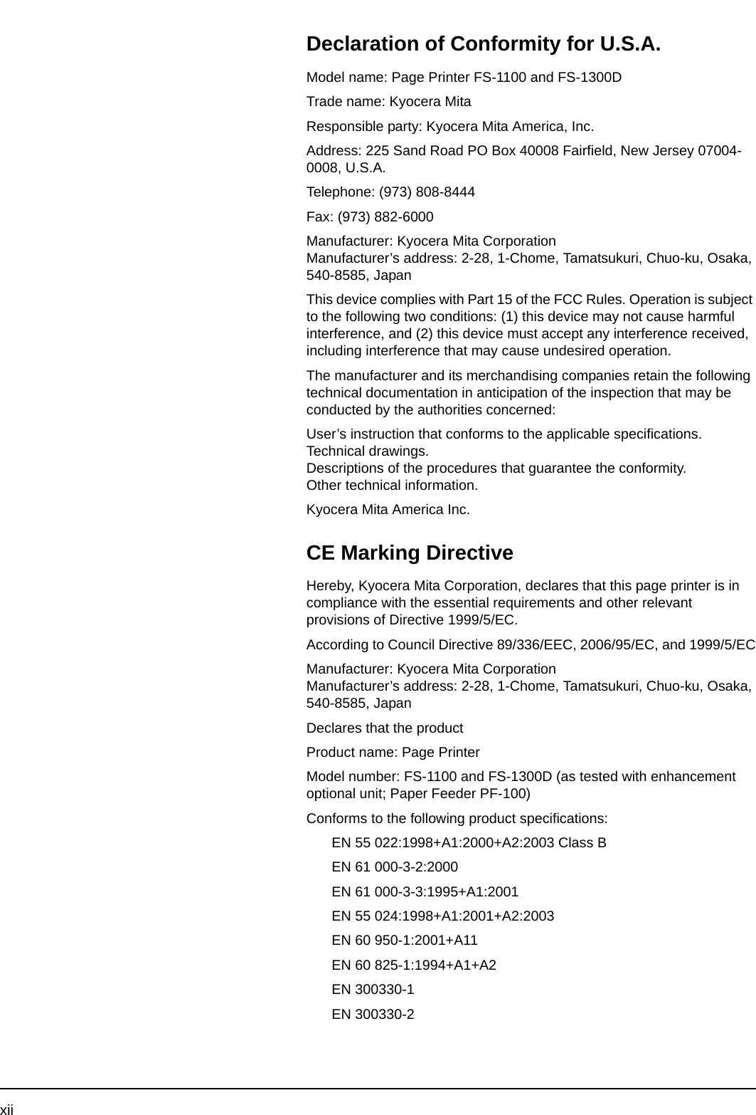 xiiDeclaration of Conformity for U.S.A.Model name: Page Printer FS-1100 and FS-1300DTrade name: Kyocera MitaResponsible party: Kyocera Mita America, Inc.Address: 225 Sand Road PO Box 40008 Fairfield, New Jersey 07004-0008, U.S.A.Telephone: (973) 808-8444Fax: (973) 882-6000Manufacturer: Kyocera Mita CorporationManufacturer’s address: 2-28, 1-Chome, Tamatsukuri, Chuo-ku, Osaka, 540-8585, JapanThis device complies with Part 15 of the FCC Rules. Operation is subject to the following two conditions: (1) this device may not cause harmful interference, and (2) this device must accept any interference received, including interference that may cause undesired operation.The manufacturer and its merchandising companies retain the following technical documentation in anticipation of the inspection that may be conducted by the authorities concerned:User’s instruction that conforms to the applicable specifications.Technical drawings.Descriptions of the procedures that guarantee the conformity.Other technical information.Kyocera Mita America Inc.CE Marking DirectiveHereby, Kyocera Mita Corporation, declares that this page printer is in compliance with the essential requirements and other relevant provisions of Directive 1999/5/EC.According to Council Directive 89/336/EEC, 2006/95/EC, and 1999/5/ECManufacturer: Kyocera Mita CorporationManufacturer’s address: 2-28, 1-Chome, Tamatsukuri, Chuo-ku, Osaka, 540-8585, JapanDeclares that the productProduct name: Page PrinterModel number: FS-1100 and FS-1300D (as tested with enhancement optional unit; Paper Feeder PF-100)Conforms to the following product specifications:EN 55 022:1998+A1:2000+A2:2003 Class BEN 61 000-3-2:2000EN 61 000-3-3:1995+A1:2001EN 55 024:1998+A1:2001+A2:2003EN 60 950-1:2001+A11EN 60 825-1:1994+A1+A2EN 300330-1EN 300330-2