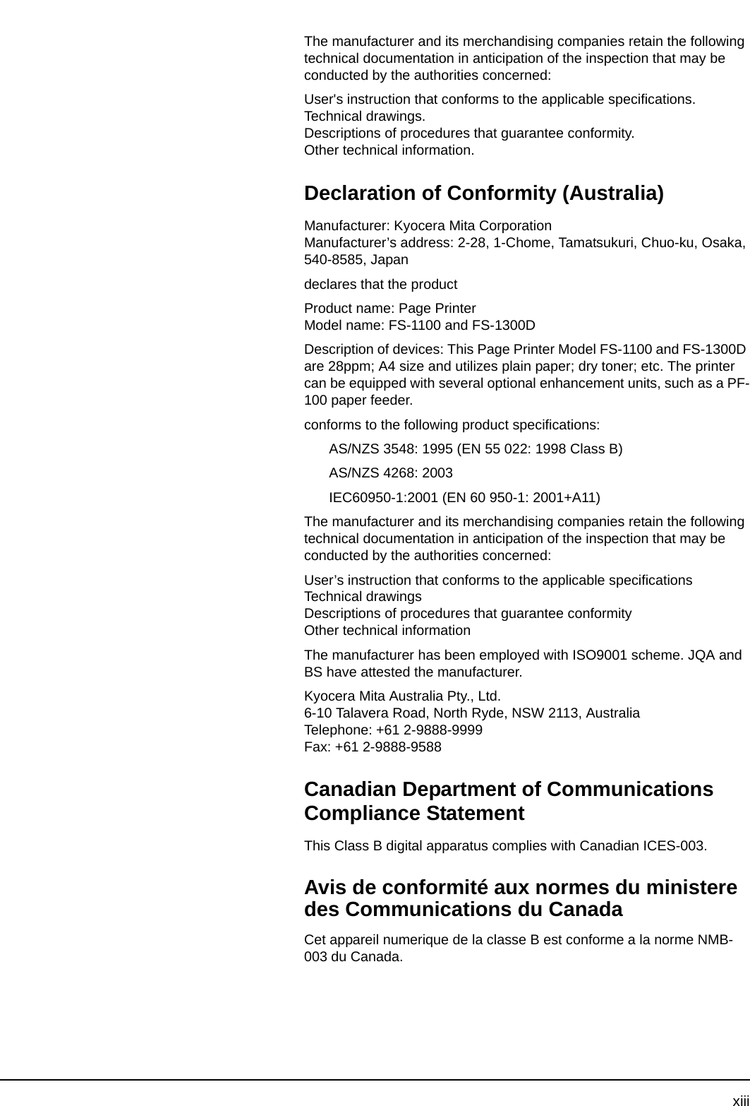 xiiiThe manufacturer and its merchandising companies retain the following technical documentation in anticipation of the inspection that may be conducted by the authorities concerned:User&apos;s instruction that conforms to the applicable specifications.Technical drawings.Descriptions of procedures that guarantee conformity.Other technical information.Declaration of Conformity (Australia)Manufacturer: Kyocera Mita CorporationManufacturer’s address: 2-28, 1-Chome, Tamatsukuri, Chuo-ku, Osaka, 540-8585, Japandeclares that the productProduct name: Page PrinterModel name: FS-1100 and FS-1300DDescription of devices: This Page Printer Model FS-1100 and FS-1300D are 28ppm; A4 size and utilizes plain paper; dry toner; etc. The printer can be equipped with several optional enhancement units, such as a PF-100 paper feeder.conforms to the following product specifications:AS/NZS 3548: 1995 (EN 55 022: 1998 Class B)AS/NZS 4268: 2003IEC60950-1:2001 (EN 60 950-1: 2001+A11)The manufacturer and its merchandising companies retain the following technical documentation in anticipation of the inspection that may be conducted by the authorities concerned:User’s instruction that conforms to the applicable specificationsTechnical drawingsDescriptions of procedures that guarantee conformityOther technical informationThe manufacturer has been employed with ISO9001 scheme. JQA and BS have attested the manufacturer.Kyocera Mita Australia Pty., Ltd.6-10 Talavera Road, North Ryde, NSW 2113, AustraliaTelephone: +61 2-9888-9999Fax: +61 2-9888-9588Canadian Department of Communications Compliance StatementThis Class B digital apparatus complies with Canadian ICES-003.Avis de conformité aux normes du ministere des Communications du CanadaCet appareil numerique de la classe B est conforme a la norme NMB-003 du Canada.