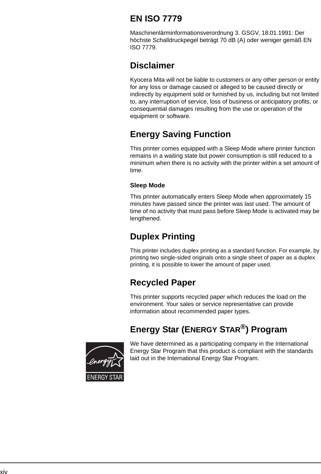 xivEN ISO 7779Maschinenlärminformationsverordnung 3. GSGV, 18.01.1991: Der höchste Schalldruckpegel beträgt 70 dB (A) oder weniger gemäß EN ISO 7779.DisclaimerKyocera Mita will not be liable to customers or any other person or entity for any loss or damage caused or alleged to be caused directly or indirectly by equipment sold or furnished by us, including but not limited to, any interruption of service, loss of business or anticipatory profits, or consequential damages resulting from the use or operation of the equipment or software.Energy Saving FunctionThis printer comes equipped with a Sleep Mode where printer function remains in a waiting state but power consumption is still reduced to a minimum when there is no activity with the printer within a set amount of time.Sleep ModeThis printer automatically enters Sleep Mode when approximately 15 minutes have passed since the printer was last used. The amount of time of no activity that must pass before Sleep Mode is activated may be lengthened.Duplex PrintingThis printer includes duplex printing as a standard function. For example, by printing two single-sided originals onto a single sheet of paper as a duplex printing, it is possible to lower the amount of paper used. Recycled PaperThis printer supports recycled paper which reduces the load on the environment. Your sales or service representative can provide information about recommended paper types.Energy Star (ENERGY STAR®) ProgramWe have determined as a participating company in the International Energy Star Program that this product is compliant with the standards laid out in the International Energy Star Program.