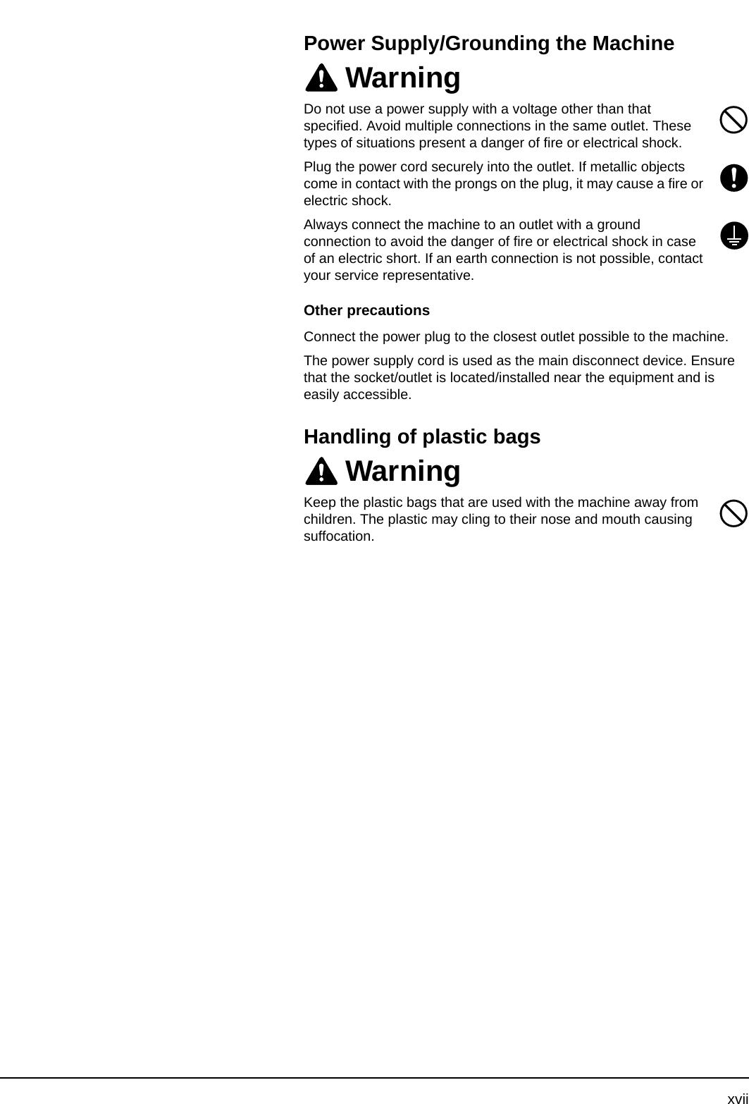 xviiPower Supply/Grounding the MachineWarningDo not use a power supply with a voltage other than that specified. Avoid multiple connections in the same outlet. These types of situations present a danger of fire or electrical shock.Plug the power cord securely into the outlet. If metallic objects come in contact with the prongs on the plug, it may cause a fire or electric shock.Always connect the machine to an outlet with a ground connection to avoid the danger of fire or electrical shock in case of an electric short. If an earth connection is not possible, contact your service representative.Other precautionsConnect the power plug to the closest outlet possible to the machine.The power supply cord is used as the main disconnect device. Ensure that the socket/outlet is located/installed near the equipment and is easily accessible.Handling of plastic bagsWarningKeep the plastic bags that are used with the machine away from children. The plastic may cling to their nose and mouth causing suffocation.