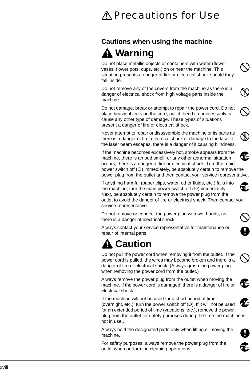 xviiiPrecautions for UseCautions when using the machineWarningDo not place metallic objects or containers with water (flower vases, flower pots, cups, etc.) on or near the machine. This situation presents a danger of fire or electrical shock should they fall inside. Do not remove any of the covers from the machine as there is a danger of electrical shock from high voltage parts inside the machine.Do not damage, break or attempt to repair the power cord. Do not place heavy objects on the cord, pull it, bend it unnecessarily or cause any other type of damage. These types of situations present a danger of fire or electrical shock.Never attempt to repair or disassemble the machine or its parts as there is a danger of fire, electrical shock or damage to the laser. If the laser beam escapes, there is a danger of it causing blindness.If the machine becomes excessively hot, smoke appears from the machine, there is an odd smell, or any other abnormal situation occurs, there is a danger of fire or electrical shock. Turn the main power switch off ({) immediately, be absolutely certain to remove the power plug from the outlet and then contact your service representative.If anything harmful (paper clips, water, other fluids, etc.) falls into the machine, turn the main power switch off ({) immediately. Next, be absolutely certain to remove the power plug from the outlet to avoid the danger of fire or electrical shock. Then contact your service representative.Do not remove or connect the power plug with wet hands, as there is a danger of electrical shock.Always contact your service representative for maintenance or repair of internal parts.CautionDo not pull the power cord when removing it from the outlet. If the power cord is pulled, the wires may become broken and there is a danger of fire or electrical shock. (Always grasp the power plug when removing the power cord from the outlet.)Always remove the power plug from the outlet when moving the machine. If the power cord is damaged, there is a danger of fire or electrical shock.If the machine will not be used for a short period of time (overnight, etc.), turn the power switch off (O). If it will not be used for an extended period of time (vacations, etc.), remove the power plug from the outlet for safety purposes during the time the machine is not in use..Always hold the designated parts only when lifting or moving the machine.For safety purposes, always remove the power plug from the outlet when performing cleaning operations.