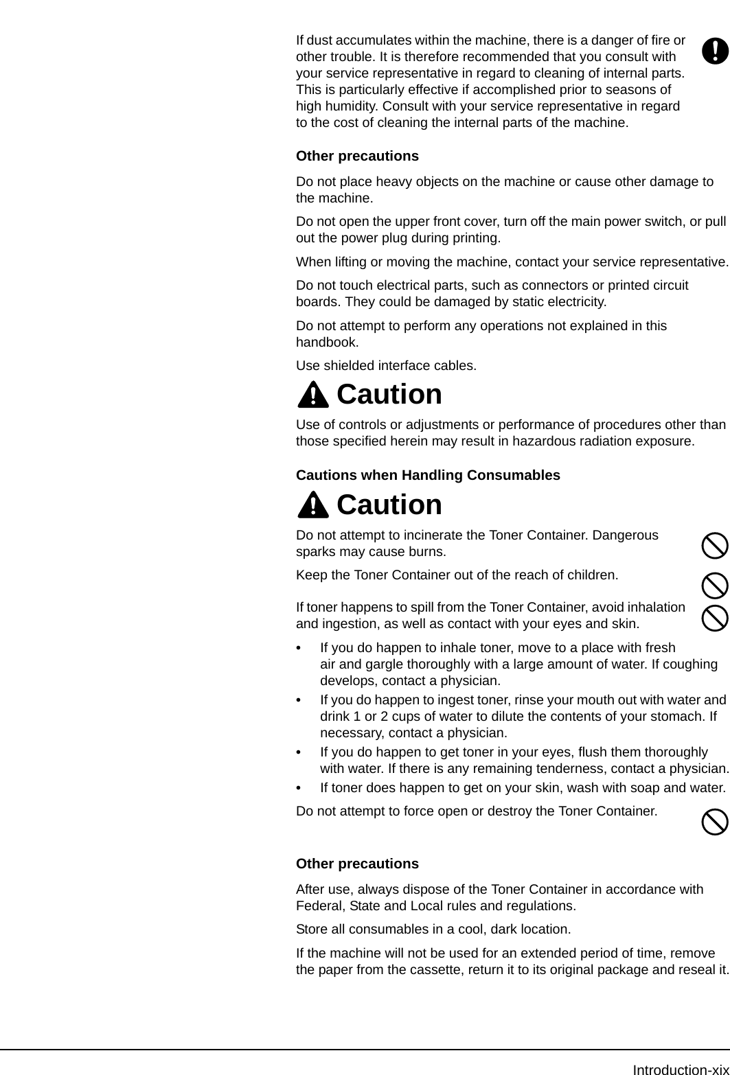 Introduction-xixIf dust accumulates within the machine, there is a danger of fire or other trouble. It is therefore recommended that you consult with your service representative in regard to cleaning of internal parts. This is particularly effective if accomplished prior to seasons of high humidity. Consult with your service representative in regard to the cost of cleaning the internal parts of the machine.Other precautionsDo not place heavy objects on the machine or cause other damage to the machine.Do not open the upper front cover, turn off the main power switch, or pull out the power plug during printing.When lifting or moving the machine, contact your service representative.Do not touch electrical parts, such as connectors or printed circuit boards. They could be damaged by static electricity.Do not attempt to perform any operations not explained in this handbook.Use shielded interface cables.CautionUse of controls or adjustments or performance of procedures other than those specified herein may result in hazardous radiation exposure.Cautions when Handling Consumables CautionDo not attempt to incinerate the Toner Container. Dangerous sparks may cause burns.Keep the Toner Container out of the reach of children.If toner happens to spill from the Toner Container, avoid inhalation and ingestion, as well as contact with your eyes and skin.•If you do happen to inhale toner, move to a place with fresh air and gargle thoroughly with a large amount of water. If coughing develops, contact a physician.•If you do happen to ingest toner, rinse your mouth out with water and drink 1 or 2 cups of water to dilute the contents of your stomach. If necessary, contact a physician.•If you do happen to get toner in your eyes, flush them thoroughly with water. If there is any remaining tenderness, contact a physician.•If toner does happen to get on your skin, wash with soap and water.Do not attempt to force open or destroy the Toner Container.Other precautionsAfter use, always dispose of the Toner Container in accordance with Federal, State and Local rules and regulations.Store all consumables in a cool, dark location.If the machine will not be used for an extended period of time, remove the paper from the cassette, return it to its original package and reseal it.