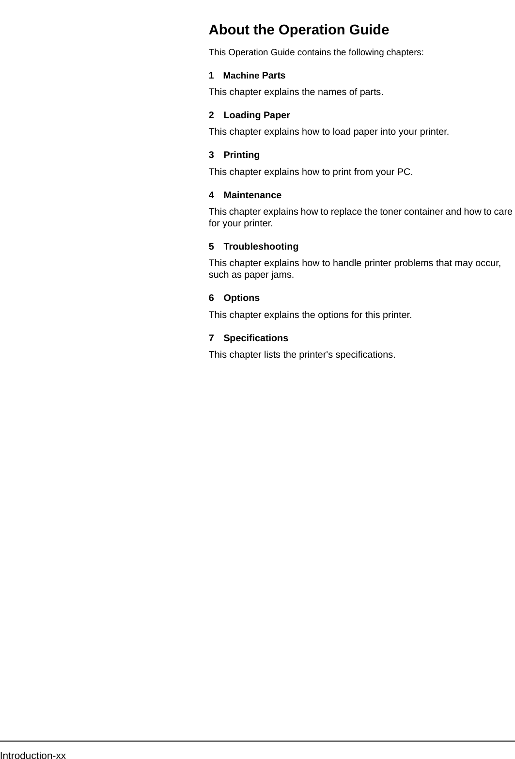 Introduction-xxAbout the Operation GuideThis Operation Guide contains the following chapters:1Machine PartsThis chapter explains the names of parts.2 Loading PaperThis chapter explains how to load paper into your printer.3PrintingThis chapter explains how to print from your PC. 4 MaintenanceThis chapter explains how to replace the toner container and how to care for your printer.5 TroubleshootingThis chapter explains how to handle printer problems that may occur, such as paper jams.6 OptionsThis chapter explains the options for this printer.7 SpecificationsThis chapter lists the printer&apos;s specifications.