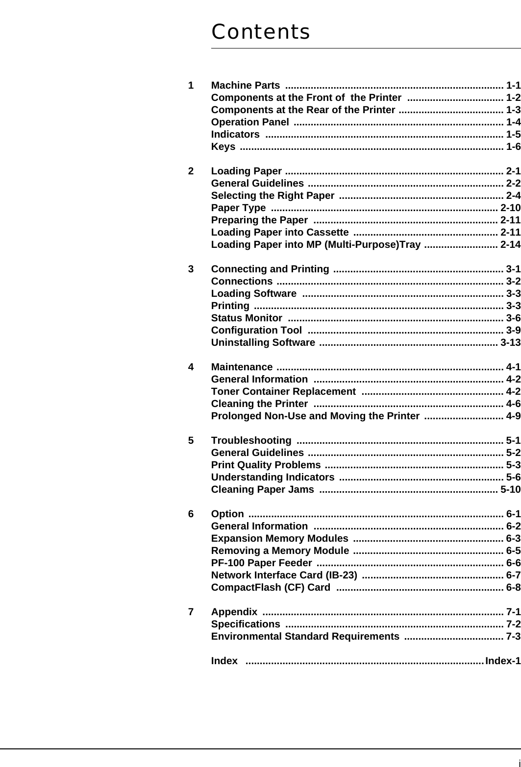 iContents1 Machine Parts  ............................................................................. 1-1Components at the Front of  the Printer  .................................. 1-2Components at the Rear of the Printer ..................................... 1-3Operation Panel .......................................................................... 1-4Indicators .................................................................................... 1-5Keys ............................................................................................. 1-62 Loading Paper ............................................................................. 2-1General Guidelines ..................................................................... 2-2Selecting the Right Paper .......................................................... 2-4Paper Type  ................................................................................ 2-10Preparing the Paper  ................................................................. 2-11Loading Paper into Cassette ................................................... 2-11Loading Paper into MP (Multi-Purpose)Tray .......................... 2-143 Connecting and Printing ............................................................ 3-1Connections ................................................................................ 3-2Loading Software  ....................................................................... 3-3Printing ........................................................................................ 3-3Status Monitor  ............................................................................ 3-6Configuration Tool  ..................................................................... 3-9Uninstalling Software ............................................................... 3-134 Maintenance ................................................................................ 4-1General Information  ................................................................... 4-2Toner Container Replacement  .................................................. 4-2Cleaning the Printer  ................................................................... 4-6Prolonged Non-Use and Moving the Printer  ............................ 4-95 Troubleshooting ......................................................................... 5-1General Guidelines ..................................................................... 5-2Print Quality Problems ............................................................... 5-3Understanding Indicators .......................................................... 5-6Cleaning Paper Jams  ............................................................... 5-106 Option .......................................................................................... 6-1General Information  ................................................................... 6-2Expansion Memory Modules ..................................................... 6-3Removing a Memory Module ..................................................... 6-5PF-100 Paper Feeder .................................................................. 6-6Network Interface Card (IB-23) .................................................. 6-7CompactFlash (CF) Card  ........................................................... 6-87 Appendix ..................................................................................... 7-1Specifications ............................................................................. 7-2Environmental Standard Requirements  ................................... 7-3Index   ....................................................................................Index-1