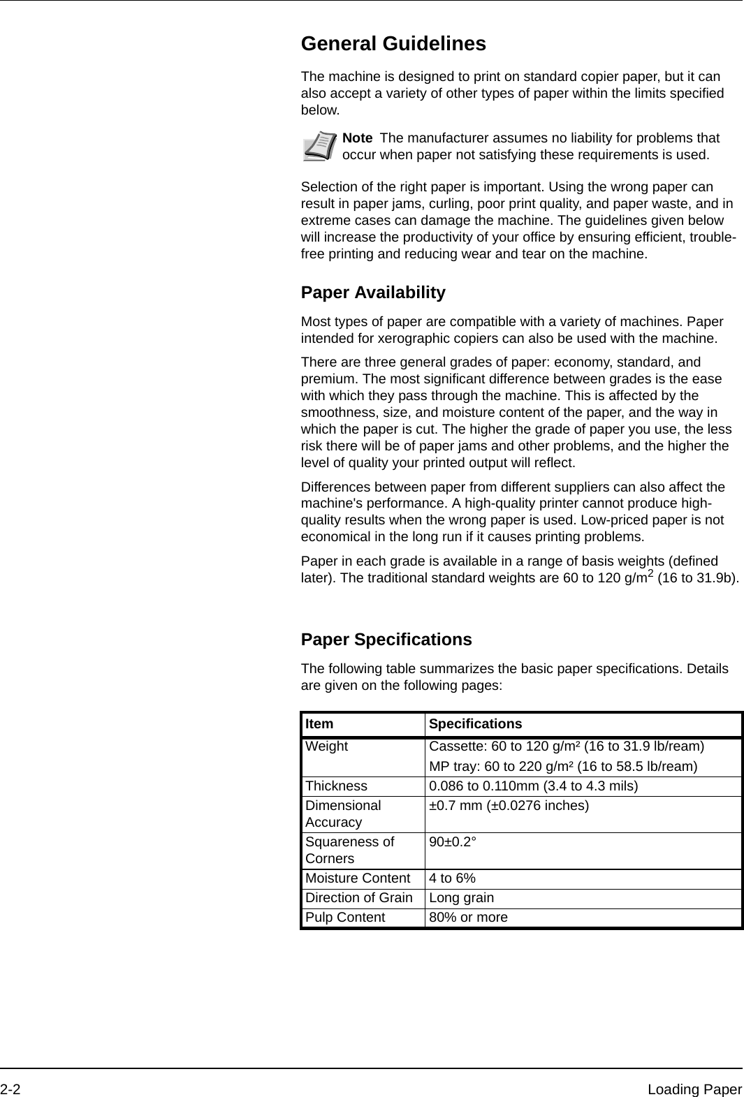 2-2 Loading PaperGeneral GuidelinesThe machine is designed to print on standard copier paper, but it can also accept a variety of other types of paper within the limits specified below.Selection of the right paper is important. Using the wrong paper can result in paper jams, curling, poor print quality, and paper waste, and in extreme cases can damage the machine. The guidelines given below will increase the productivity of your office by ensuring efficient, trouble-free printing and reducing wear and tear on the machine.Paper AvailabilityMost types of paper are compatible with a variety of machines. Paper intended for xerographic copiers can also be used with the machine.There are three general grades of paper: economy, standard, and premium. The most significant difference between grades is the ease with which they pass through the machine. This is affected by the smoothness, size, and moisture content of the paper, and the way in which the paper is cut. The higher the grade of paper you use, the less risk there will be of paper jams and other problems, and the higher the level of quality your printed output will reflect.Differences between paper from different suppliers can also affect the machine&apos;s performance. A high-quality printer cannot produce high-quality results when the wrong paper is used. Low-priced paper is not economical in the long run if it causes printing problems.Paper in each grade is available in a range of basis weights (defined later). The traditional standard weights are 60 to 120 g/m2 (16 to 31.9b).Paper SpecificationsThe following table summarizes the basic paper specifications. Details are given on the following pages:Note The manufacturer assumes no liability for problems that occur when paper not satisfying these requirements is used.Item SpecificationsWeight Cassette: 60 to 120 g/m² (16 to 31.9 lb/ream)MP tray: 60 to 220 g/m² (16 to 58.5 lb/ream)Thickness 0.086 to 0.110mm (3.4 to 4.3 mils)Dimensional Accuracy±0.7 mm (±0.0276 inches)Squareness of Corners 90±0.2°Moisture Content 4 to 6%Direction of Grain Long grainPulp Content 80% or more