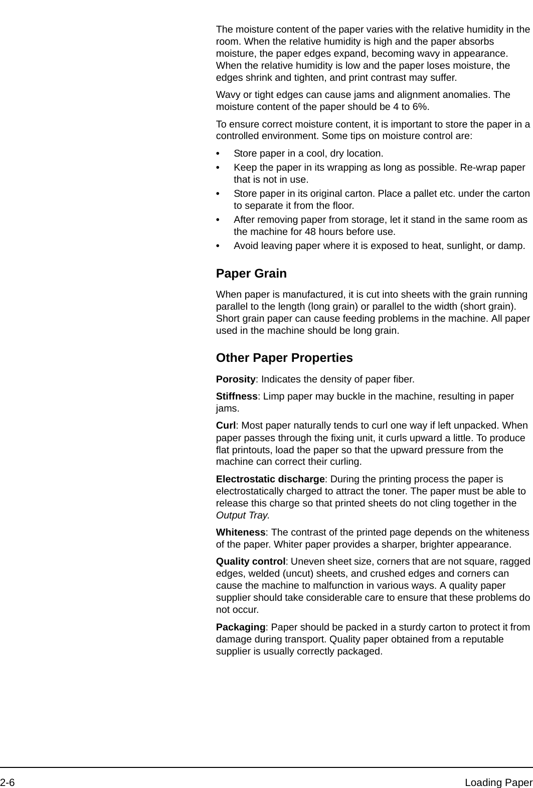 2-6 Loading PaperThe moisture content of the paper varies with the relative humidity in the room. When the relative humidity is high and the paper absorbs moisture, the paper edges expand, becoming wavy in appearance. When the relative humidity is low and the paper loses moisture, the edges shrink and tighten, and print contrast may suffer.Wavy or tight edges can cause jams and alignment anomalies. The moisture content of the paper should be 4 to 6%.To ensure correct moisture content, it is important to store the paper in a controlled environment. Some tips on moisture control are:•Store paper in a cool, dry location.•Keep the paper in its wrapping as long as possible. Re-wrap paper that is not in use.•Store paper in its original carton. Place a pallet etc. under the carton to separate it from the floor. •After removing paper from storage, let it stand in the same room as the machine for 48 hours before use.•Avoid leaving paper where it is exposed to heat, sunlight, or damp.Paper GrainWhen paper is manufactured, it is cut into sheets with the grain running parallel to the length (long grain) or parallel to the width (short grain). Short grain paper can cause feeding problems in the machine. All paper used in the machine should be long grain.Other Paper PropertiesPorosity: Indicates the density of paper fiber.Stiffness: Limp paper may buckle in the machine, resulting in paper jams.Curl: Most paper naturally tends to curl one way if left unpacked. When paper passes through the fixing unit, it curls upward a little. To produce flat printouts, load the paper so that the upward pressure from the machine can correct their curling.Electrostatic discharge: During the printing process the paper is electrostatically charged to attract the toner. The paper must be able to release this charge so that printed sheets do not cling together in the Output Tray.Whiteness: The contrast of the printed page depends on the whiteness of the paper. Whiter paper provides a sharper, brighter appearance.Quality control: Uneven sheet size, corners that are not square, ragged edges, welded (uncut) sheets, and crushed edges and corners can cause the machine to malfunction in various ways. A quality paper supplier should take considerable care to ensure that these problems do not occur.Packaging: Paper should be packed in a sturdy carton to protect it from damage during transport. Quality paper obtained from a reputable supplier is usually correctly packaged.