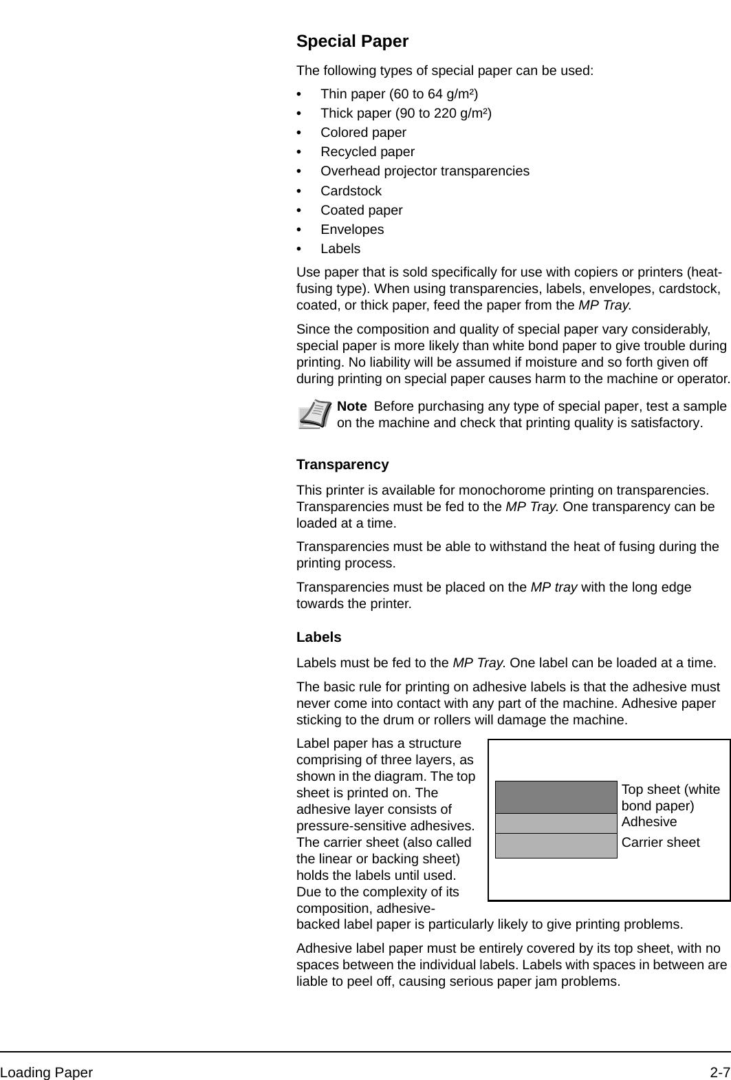 Loading Paper 2-7Special PaperThe following types of special paper can be used:•Thin paper (60 to 64 g/m²)•Thick paper (90 to 220 g/m²)•Colored paper•Recycled paper•Overhead projector transparencies•Cardstock•Coated paper•Envelopes•LabelsUse paper that is sold specifically for use with copiers or printers (heat-fusing type). When using transparencies, labels, envelopes, cardstock, coated, or thick paper, feed the paper from the MP Tray.Since the composition and quality of special paper vary considerably, special paper is more likely than white bond paper to give trouble during printing. No liability will be assumed if moisture and so forth given off during printing on special paper causes harm to the machine or operator.TransparencyThis printer is available for monochorome printing on transparencies. Transparencies must be fed to the MP Tray. One transparency can be loaded at a time.Transparencies must be able to withstand the heat of fusing during the printing process. Transparencies must be placed on the MP tray with the long edge towards the printer.LabelsLabels must be fed to the MP Tray. One label can be loaded at a time.The basic rule for printing on adhesive labels is that the adhesive must never come into contact with any part of the machine. Adhesive paper sticking to the drum or rollers will damage the machine.Label paper has a structure comprising of three layers, as shown in the diagram. The top sheet is printed on. The adhesive layer consists of pressure-sensitive adhesives. The carrier sheet (also called the linear or backing sheet) holds the labels until used. Due to the complexity of its composition, adhesive-backed label paper is particularly likely to give printing problems.Adhesive label paper must be entirely covered by its top sheet, with no spaces between the individual labels. Labels with spaces in between are liable to peel off, causing serious paper jam problems.Note Before purchasing any type of special paper, test a sample on the machine and check that printing quality is satisfactory.Top sheet (white bond paper)AdhesiveCarrier sheet