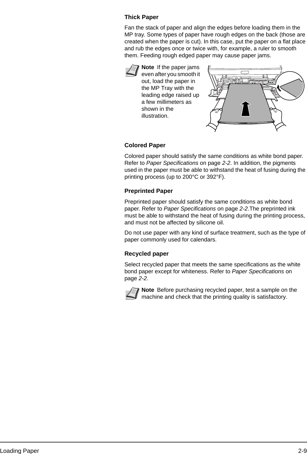 Loading Paper 2-9Thick PaperFan the stack of paper and align the edges before loading them in the MP tray. Some types of paper have rough edges on the back (those are created when the paper is cut). In this case, put the paper on a flat place and rub the edges once or twice with, for example, a ruler to smooth them. Feeding rough edged paper may cause paper jams.Colored PaperColored paper should satisfy the same conditions as white bond paper. Refer to Paper Specifications on page 2-2. In addition, the pigments used in the paper must be able to withstand the heat of fusing during the printing process (up to 200°C or 392°F).Preprinted PaperPreprinted paper should satisfy the same conditions as white bond paper. Refer to Paper Specifications on page 2-2.The preprinted ink must be able to withstand the heat of fusing during the printing process, and must not be affected by silicone oil.Do not use paper with any kind of surface treatment, such as the type of paper commonly used for calendars.Recycled paperSelect recycled paper that meets the same specifications as the white bond paper except for whiteness. Refer to Paper Specifications on page 2-2.Note If the paper jams even after you smooth it out, load the paper in the MP Tray with the leading edge raised up a few millimeters as shown in the illustration.Note Before purchasing recycled paper, test a sample on the machine and check that the printing quality is satisfactory.