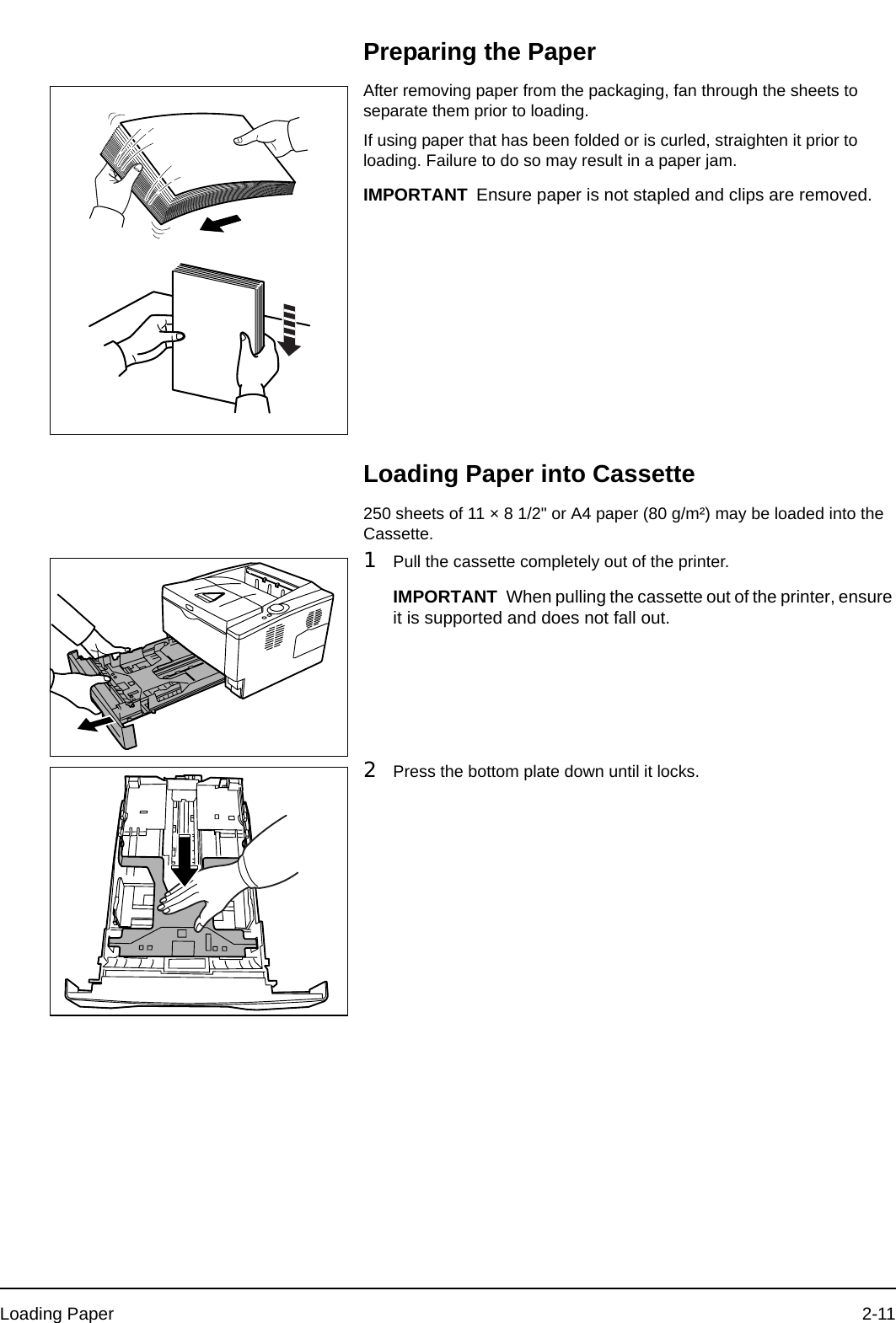 Loading Paper 2-11Preparing the PaperAfter removing paper from the packaging, fan through the sheets to separate them prior to loading.If using paper that has been folded or is curled, straighten it prior to loading. Failure to do so may result in a paper jam.Loading Paper into Cassette250 sheets of 11 × 8 1/2&quot; or A4 paper (80 g/m²) may be loaded into the Cassette. 1Pull the cassette completely out of the printer.2Press the bottom plate down until it locks.IMPORTANT Ensure paper is not stapled and clips are removed.IMPORTANT When pulling the cassette out of the printer, ensure it is supported and does not fall out.