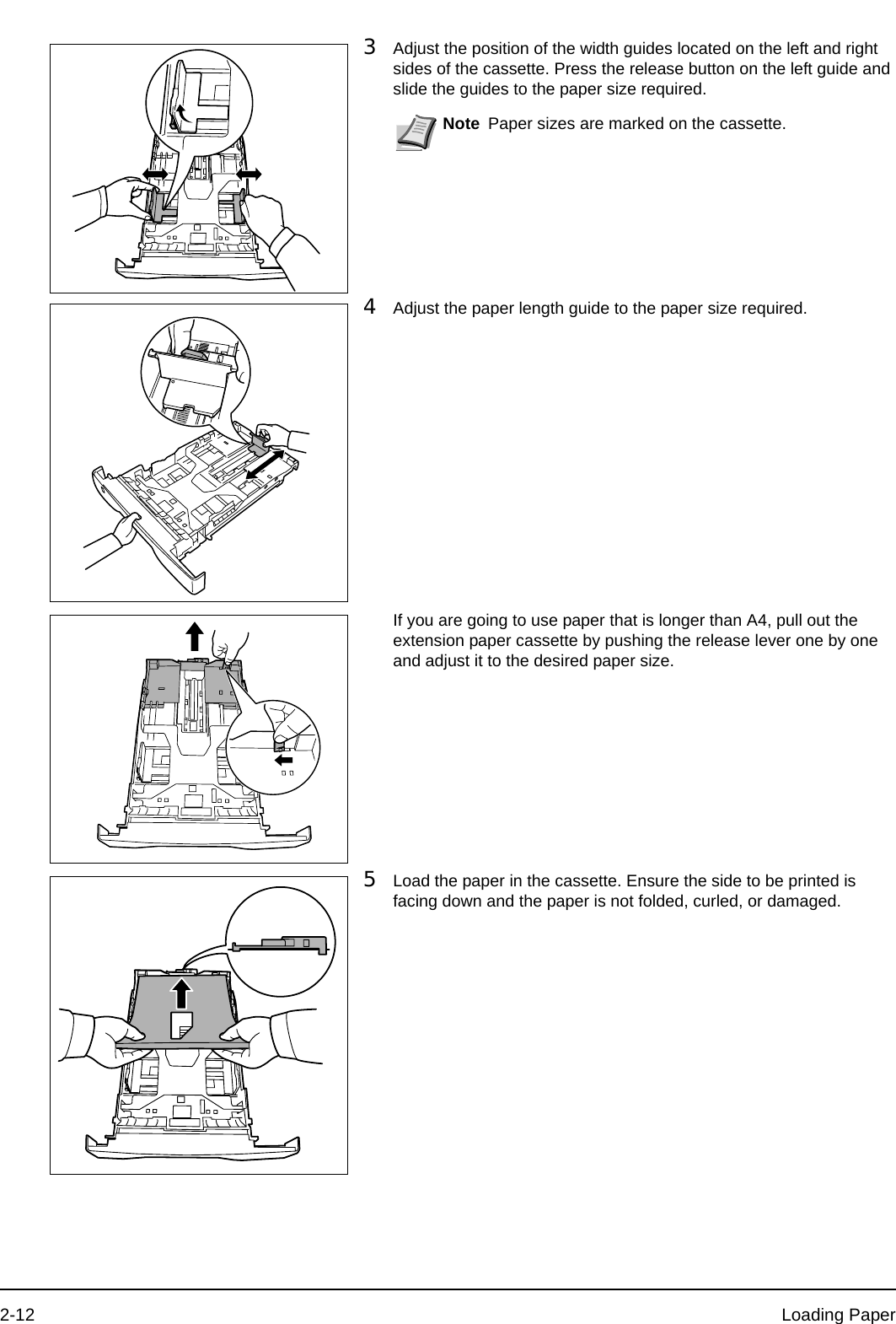 2-12 Loading Paper3Adjust the position of the width guides located on the left and right sides of the cassette. Press the release button on the left guide and slide the guides to the paper size required.4Adjust the paper length guide to the paper size required.If you are going to use paper that is longer than A4, pull out the extension paper cassette by pushing the release lever one by one and adjust it to the desired paper size. 5Load the paper in the cassette. Ensure the side to be printed is facing down and the paper is not folded, curled, or damaged. Note Paper sizes are marked on the cassette.