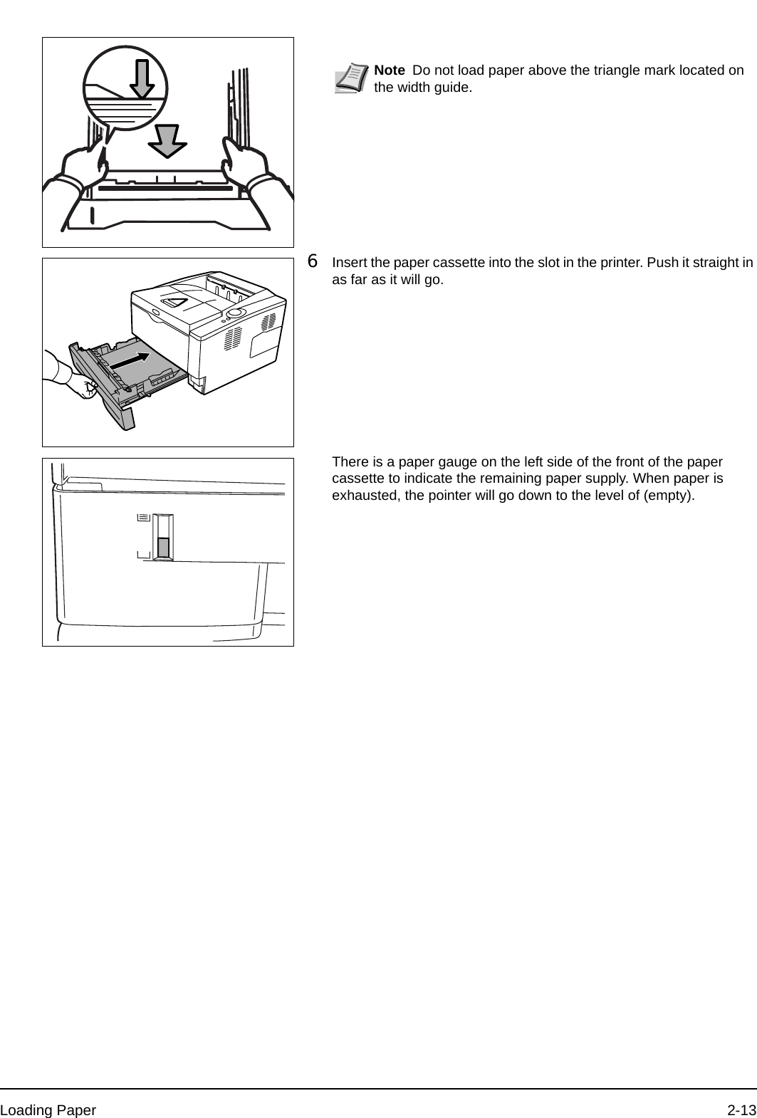 Loading Paper 2-136Insert the paper cassette into the slot in the printer. Push it straight in as far as it will go.There is a paper gauge on the left side of the front of the paper cassette to indicate the remaining paper supply. When paper is exhausted, the pointer will go down to the level of (empty).Note Do not load paper above the triangle mark located on the width guide.