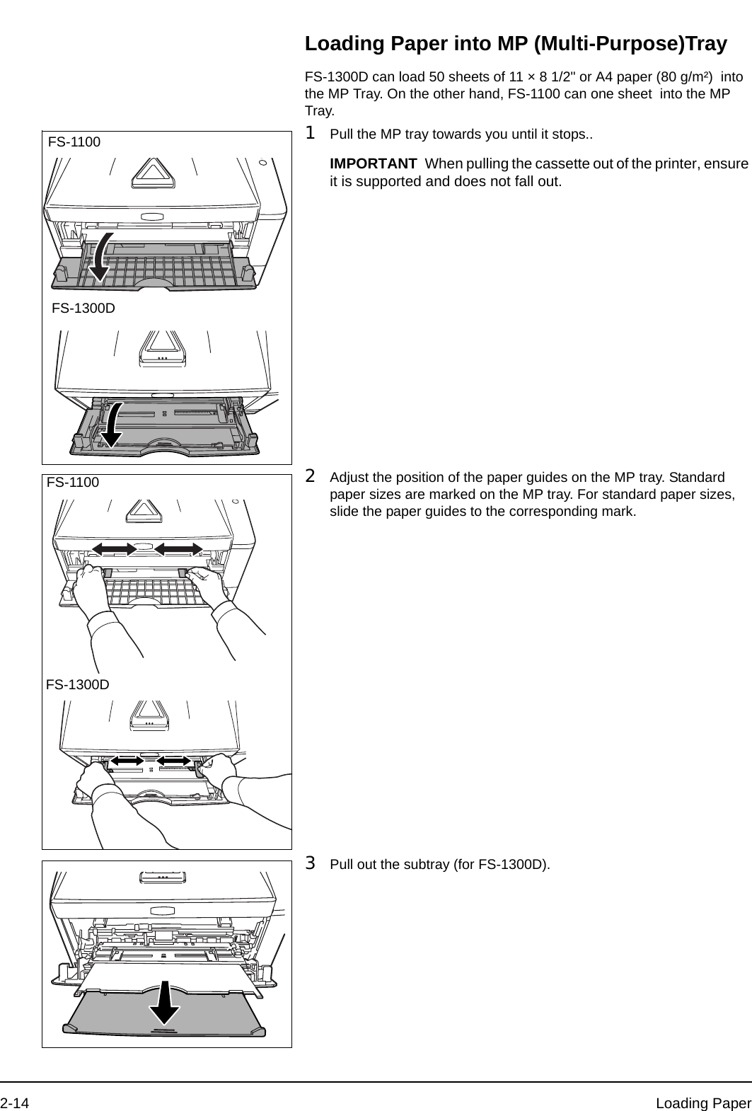 2-14 Loading PaperLoading Paper into MP (Multi-Purpose)TrayFS-1300D can load 50 sheets of 11 × 8 1/2&quot; or A4 paper (80 g/m²)  into the MP Tray. On the other hand, FS-1100 can one sheet  into the MP Tray.1Pull the MP tray towards you until it stops..2Adjust the position of the paper guides on the MP tray. Standard paper sizes are marked on the MP tray. For standard paper sizes, slide the paper guides to the corresponding mark.3Pull out the subtray (for FS-1300D).FS-1300DFS-1100IMPORTANT When pulling the cassette out of the printer, ensure it is supported and does not fall out.FS-1300DFS-1100