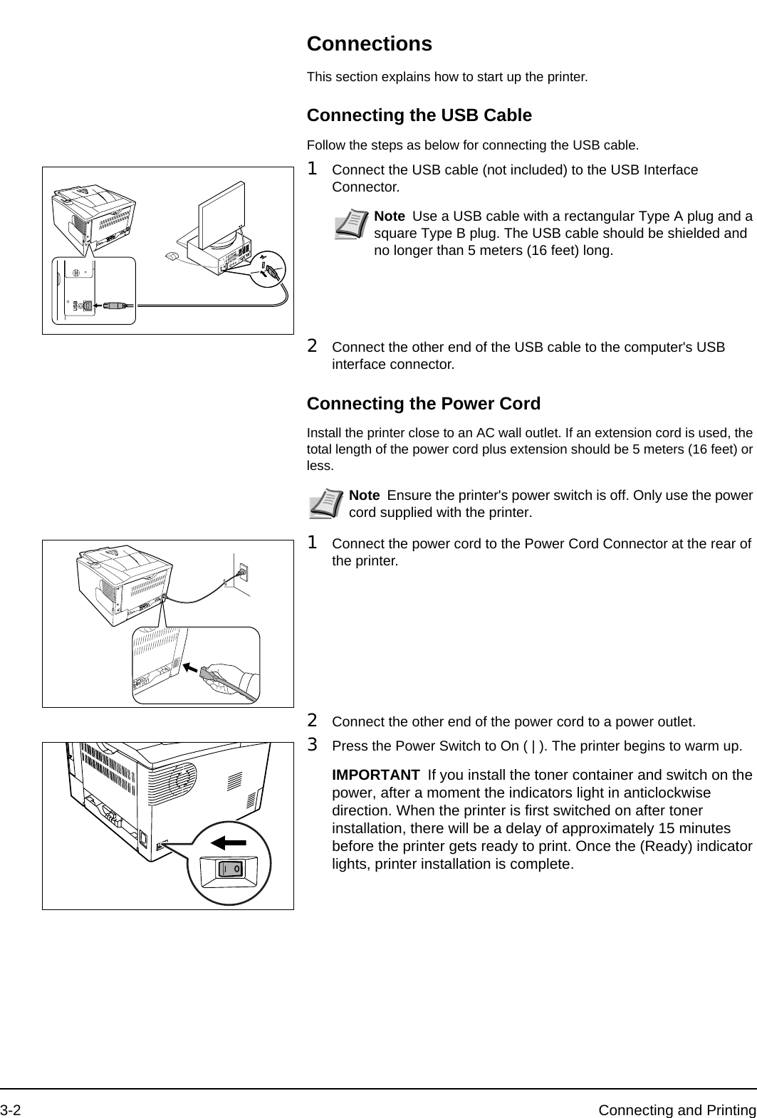 3-2 Connecting and PrintingConnectionsThis section explains how to start up the printer.Connecting the USB CableFollow the steps as below for connecting the USB cable.1Connect the USB cable (not included) to the USB Interface Connector.2Connect the other end of the USB cable to the computer&apos;s USB interface connector.Connecting the Power CordInstall the printer close to an AC wall outlet. If an extension cord is used, the total length of the power cord plus extension should be 5 meters (16 feet) or less.1Connect the power cord to the Power Cord Connector at the rear of the printer.2Connect the other end of the power cord to a power outlet.3Press the Power Switch to On ( | ). The printer begins to warm up.Note Use a USB cable with a rectangular Type A plug and a square Type B plug. The USB cable should be shielded and no longer than 5 meters (16 feet) long. Note Ensure the printer&apos;s power switch is off. Only use the power cord supplied with the printer. IMPORTANT If you install the toner container and switch on the power, after a moment the indicators light in anticlockwise direction. When the printer is first switched on after toner installation, there will be a delay of approximately 15 minutes before the printer gets ready to print. Once the (Ready) indicator lights, printer installation is complete.