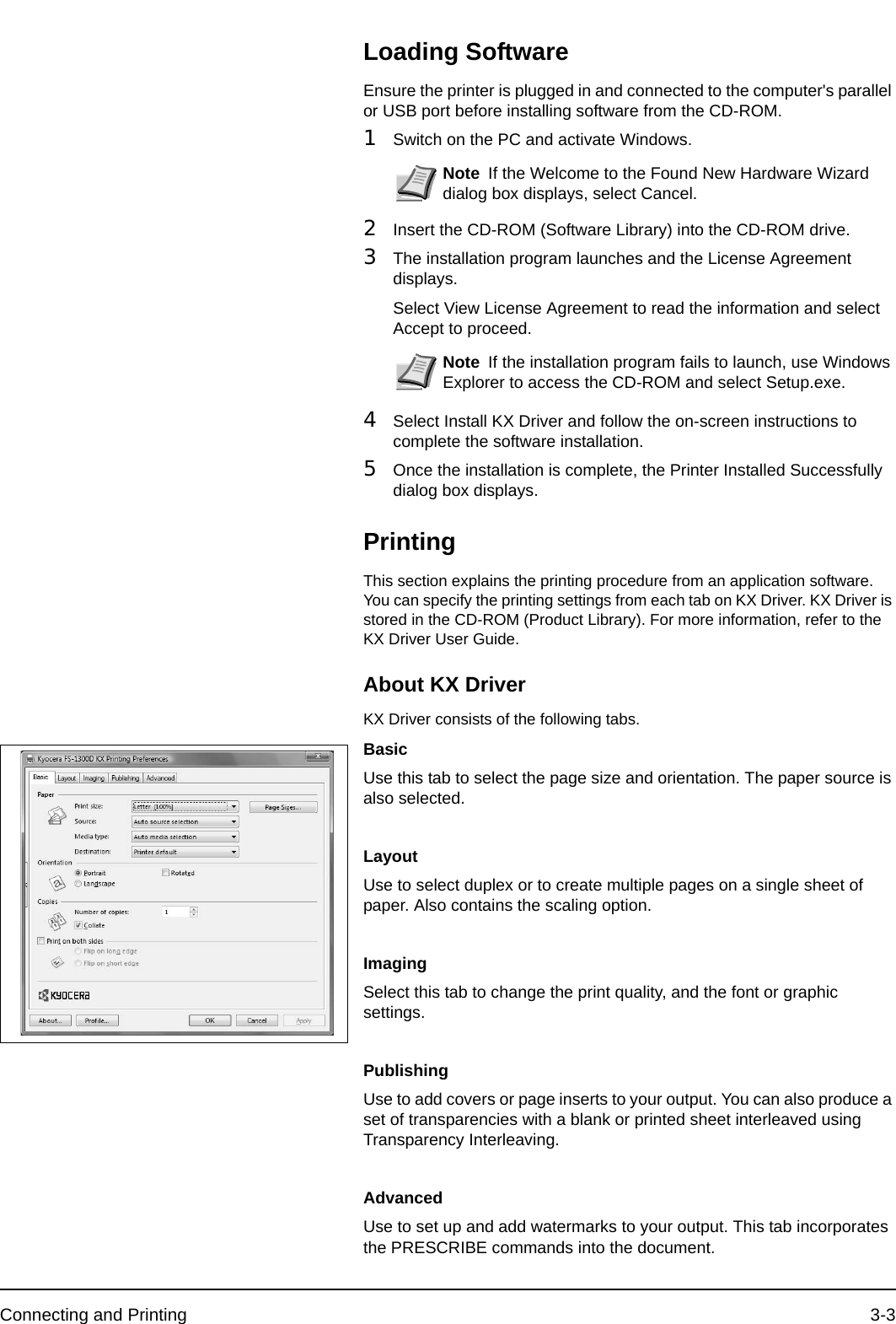 Connecting and Printing 3-3Loading SoftwareEnsure the printer is plugged in and connected to the computer&apos;s parallel or USB port before installing software from the CD-ROM.1Switch on the PC and activate Windows.2Insert the CD-ROM (Software Library) into the CD-ROM drive.3The installation program launches and the License Agreement displays.Select View License Agreement to read the information and select Accept to proceed.4Select Install KX Driver and follow the on-screen instructions to complete the software installation.5Once the installation is complete, the Printer Installed Successfully dialog box displays.PrintingThis section explains the printing procedure from an application software. You can specify the printing settings from each tab on KX Driver. KX Driver is stored in the CD-ROM (Product Library). For more information, refer to the KX Driver User Guide.About KX DriverKX Driver consists of the following tabs.BasicUse this tab to select the page size and orientation. The paper source is also selected.LayoutUse to select duplex or to create multiple pages on a single sheet of paper. Also contains the scaling option.ImagingSelect this tab to change the print quality, and the font or graphic settings.PublishingUse to add covers or page inserts to your output. You can also produce a set of transparencies with a blank or printed sheet interleaved using Transparency Interleaving.AdvancedUse to set up and add watermarks to your output. This tab incorporates the PRESCRIBE commands into the document.Note If the Welcome to the Found New Hardware Wizard dialog box displays, select Cancel. Note If the installation program fails to launch, use Windows Explorer to access the CD-ROM and select Setup.exe. 