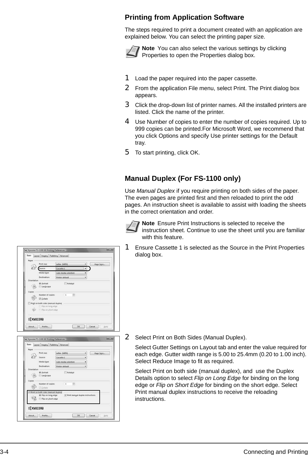 3-4 Connecting and PrintingPrinting from Application SoftwareThe steps required to print a document created with an application are explained below. You can select the printing paper size.1Load the paper required into the paper cassette.2From the application File menu, select Print. The Print dialog box appears.3Click the drop-down list of printer names. All the installed printers are listed. Click the name of the printer.4Use Number of copies to enter the number of copies required. Up to 999 copies can be printed.For Microsoft Word, we recommend that you click Options and specify Use printer settings for the Default tray.5To start printing, click OK.Manual Duplex (For FS-1100 only)Use Manual Duplex if you require printing on both sides of the paper. The even pages are printed first and then reloaded to print the odd pages. An instruction sheet is available to assist with loading the sheets in the correct orientation and order.1Ensure Cassette 1 is selected as the Source in the Print Properties dialog box.2Select Print on Both Sides (Manual Duplex).Select Gutter Settings on Layout tab and enter the value required for each edge. Gutter width range is 5.00 to 25.4mm (0.20 to 1.00 inch). Select Reduce Image to fit as required.Select Print on both side (manual duplex), and  use the Duplex Details option to select Flip on Long Edge for binding on the long edge or Flip on Short Edge for binding on the short edge. Select Print manual duplex instructions to receive the reloading instructions.Note You can also select the various settings by clicking Properties to open the Properties dialog box.Note Ensure Print Instructions is selected to receive the instruction sheet. Continue to use the sheet until you are familiar with this feature.