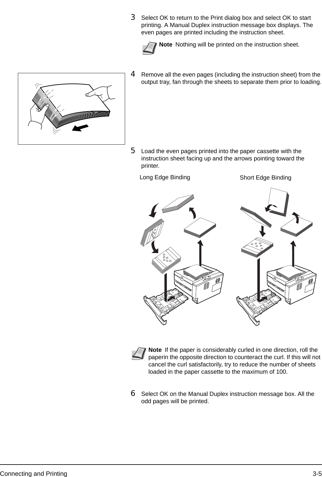 Connecting and Printing 3-53Select OK to return to the Print dialog box and select OK to start printing. A Manual Duplex instruction message box displays. The even pages are printed including the instruction sheet.4Remove all the even pages (including the instruction sheet) from the output tray, fan through the sheets to separate them prior to loading.5Load the even pages printed into the paper cassette with the instruction sheet facing up and the arrows pointing toward the printer.6Select OK on the Manual Duplex instruction message box. All the odd pages will be printed.Note Nothing will be printed on the instruction sheet.Note If the paper is considerably curled in one direction, roll the paperin the opposite direction to counteract the curl. If this will not cancel the curl satisfactorily, try to reduce the number of sheets loaded in the paper cassette to the maximum of 100.Long Edge Binding Short Edge Binding