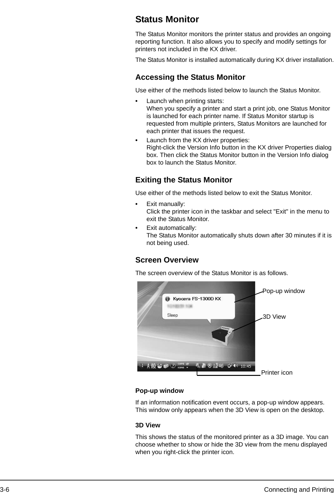 3-6 Connecting and PrintingStatus MonitorThe Status Monitor monitors the printer status and provides an ongoing reporting function. It also allows you to specify and modify settings for printers not included in the KX driver.The Status Monitor is installed automatically during KX driver installation.Accessing the Status MonitorUse either of the methods listed below to launch the Status Monitor.•Launch when printing starts:When you specify a printer and start a print job, one Status Monitor is launched for each printer name. If Status Monitor startup is requested from multiple printers, Status Monitors are launched for each printer that issues the request.•Launch from the KX driver properties:Right-click the Version Info button in the KX driver Properties dialog box. Then click the Status Monitor button in the Version Info dialog box to launch the Status Monitor.Exiting the Status MonitorUse either of the methods listed below to exit the Status Monitor.•Exit manually:Click the printer icon in the taskbar and select &quot;Exit&quot; in the menu to exit the Status Monitor.•Exit automatically:The Status Monitor automatically shuts down after 30 minutes if it is not being used.Screen OverviewThe screen overview of the Status Monitor is as follows.Pop-up windowIf an information notification event occurs, a pop-up window appears. This window only appears when the 3D View is open on the desktop.3D ViewThis shows the status of the monitored printer as a 3D image. You can choose whether to show or hide the 3D view from the menu displayed when you right-click the printer icon.Pop-up window3D ViewPrinter icon