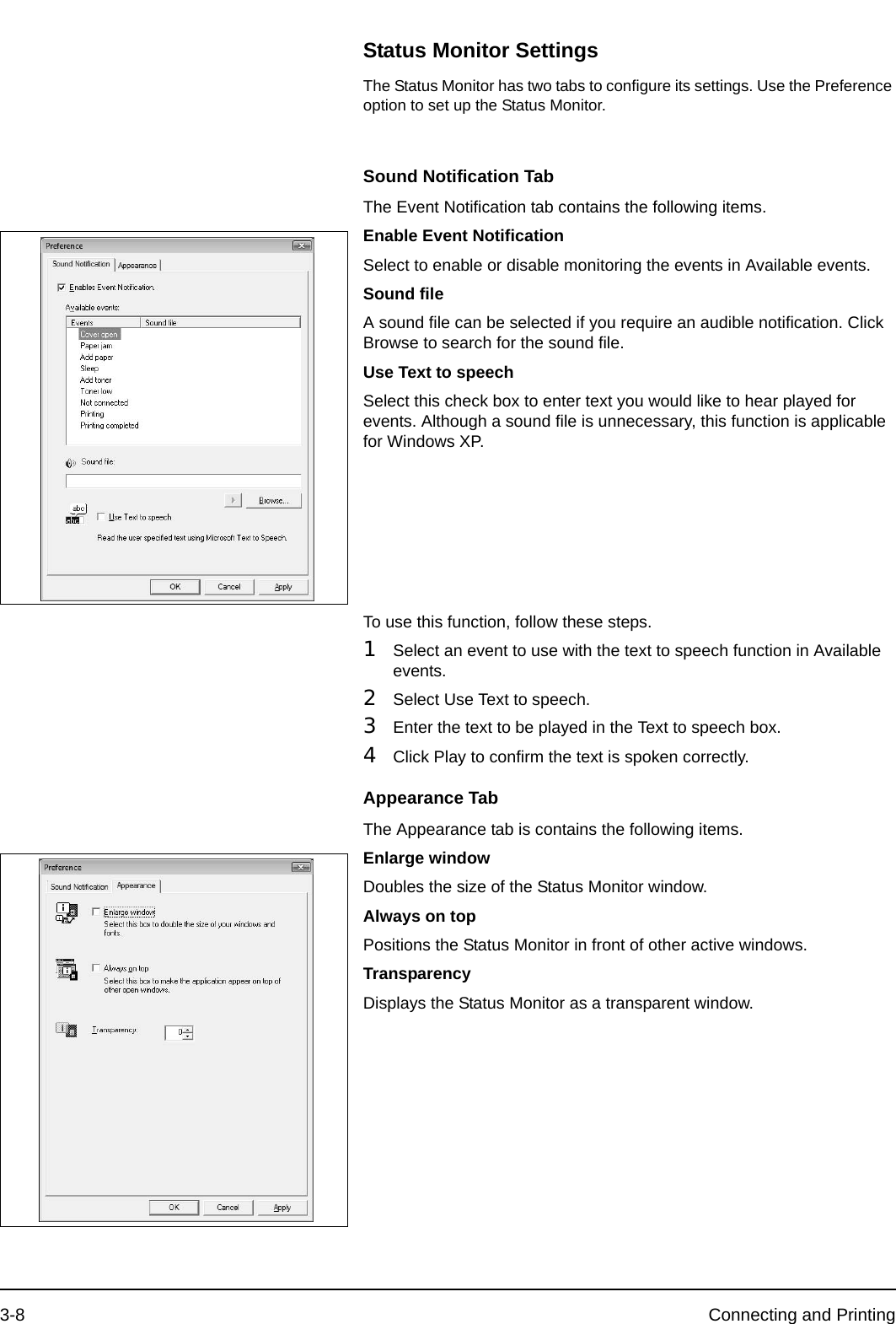 3-8 Connecting and PrintingStatus Monitor SettingsThe Status Monitor has two tabs to configure its settings. Use the Preference option to set up the Status Monitor.Sound Notification TabThe Event Notification tab contains the following items.Enable Event NotificationSelect to enable or disable monitoring the events in Available events.Sound fileA sound file can be selected if you require an audible notification. Click Browse to search for the sound file.Use Text to speechSelect this check box to enter text you would like to hear played for events. Although a sound file is unnecessary, this function is applicable for Windows XP.To use this function, follow these steps.1Select an event to use with the text to speech function in Available events.2Select Use Text to speech.3Enter the text to be played in the Text to speech box.4Click Play to confirm the text is spoken correctly.Appearance TabThe Appearance tab is contains the following items.Enlarge windowDoubles the size of the Status Monitor window.Always on topPositions the Status Monitor in front of other active windows.TransparencyDisplays the Status Monitor as a transparent window.