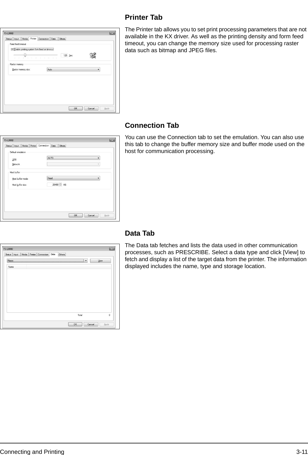 Connecting and Printing 3-11Printer TabThe Printer tab allows you to set print processing parameters that are not available in the KX driver. As well as the printing density and form feed timeout, you can change the memory size used for processing raster data such as bitmap and JPEG files.Connection TabYou can use the Connection tab to set the emulation. You can also use this tab to change the buffer memory size and buffer mode used on the host for communication processing.Data TabThe Data tab fetches and lists the data used in other communication processes, such as PRESCRIBE. Select a data type and click [View] to fetch and display a list of the target data from the printer. The information displayed includes the name, type and storage location.