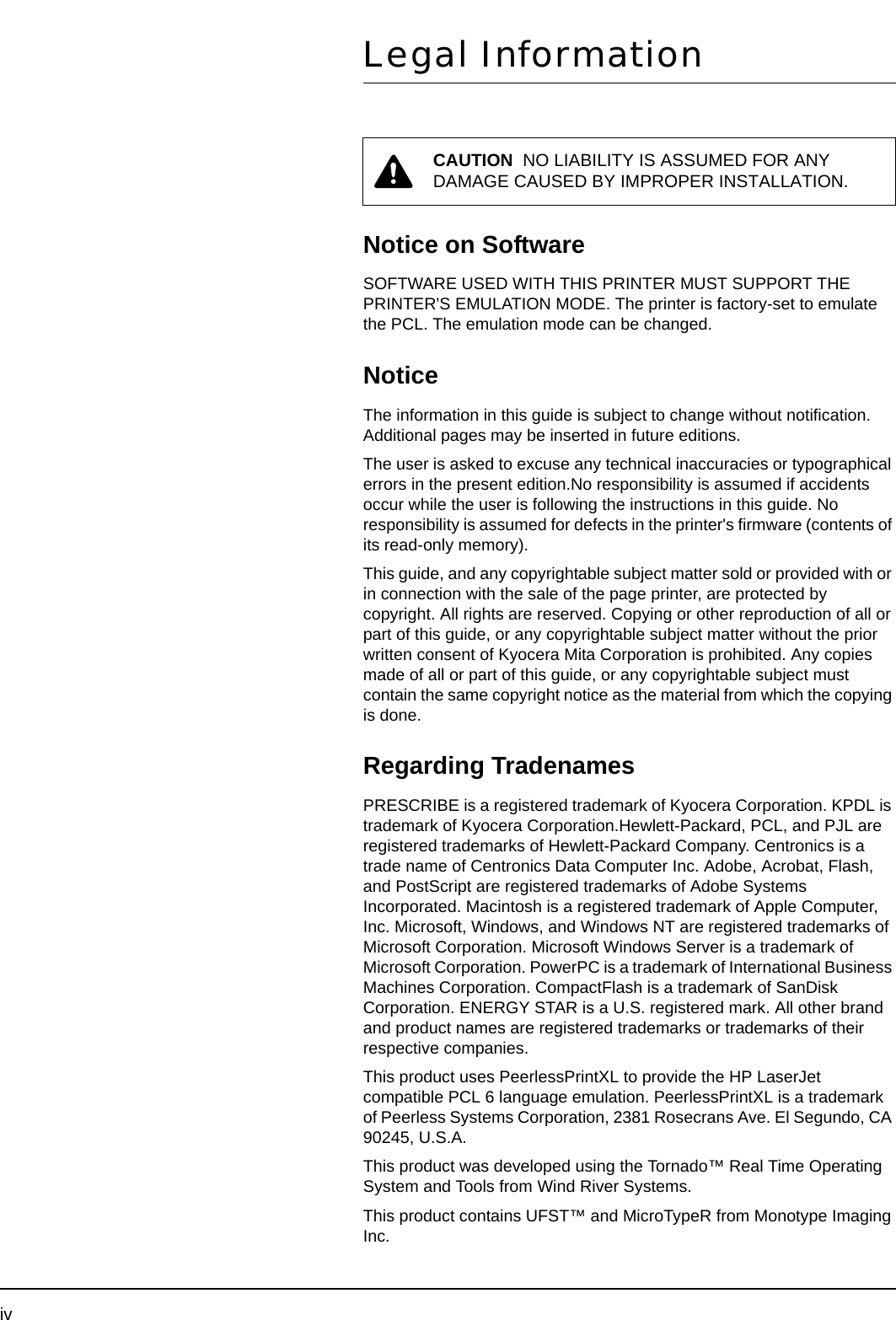 ivLegal InformationNotice on SoftwareSOFTWARE USED WITH THIS PRINTER MUST SUPPORT THE PRINTER&apos;S EMULATION MODE. The printer is factory-set to emulate the PCL. The emulation mode can be changed.NoticeThe information in this guide is subject to change without notification. Additional pages may be inserted in future editions.The user is asked to excuse any technical inaccuracies or typographical errors in the present edition.No responsibility is assumed if accidents occur while the user is following the instructions in this guide. No responsibility is assumed for defects in the printer&apos;s firmware (contents of its read-only memory).This guide, and any copyrightable subject matter sold or provided with or in connection with the sale of the page printer, are protected by copyright. All rights are reserved. Copying or other reproduction of all or part of this guide, or any copyrightable subject matter without the prior written consent of Kyocera Mita Corporation is prohibited. Any copies made of all or part of this guide, or any copyrightable subject must contain the same copyright notice as the material from which the copying is done.Regarding TradenamesPRESCRIBE is a registered trademark of Kyocera Corporation. KPDL is trademark of Kyocera Corporation.Hewlett-Packard, PCL, and PJL are registered trademarks of Hewlett-Packard Company. Centronics is a trade name of Centronics Data Computer Inc. Adobe, Acrobat, Flash, and PostScript are registered trademarks of Adobe Systems Incorporated. Macintosh is a registered trademark of Apple Computer, Inc. Microsoft, Windows, and Windows NT are registered trademarks of Microsoft Corporation. Microsoft Windows Server is a trademark of Microsoft Corporation. PowerPC is a trademark of International Business Machines Corporation. CompactFlash is a trademark of SanDisk Corporation. ENERGY STAR is a U.S. registered mark. All other brand and product names are registered trademarks or trademarks of their respective companies.This product uses PeerlessPrintXL to provide the HP LaserJet compatible PCL 6 language emulation. PeerlessPrintXL is a trademark of Peerless Systems Corporation, 2381 Rosecrans Ave. El Segundo, CA 90245, U.S.A.This product was developed using the Tornado™ Real Time Operating System and Tools from Wind River Systems.This product contains UFST™ and MicroTypeR from Monotype Imaging Inc.CAUTION  NO LIABILITY IS ASSUMED FOR ANY DAMAGE CAUSED BY IMPROPER INSTALLATION.