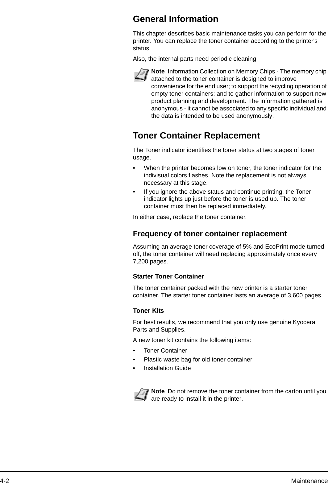 4-2 MaintenanceGeneral InformationThis chapter describes basic maintenance tasks you can perform for the printer. You can replace the toner container according to the printer&apos;s status:Also, the internal parts need periodic cleaning.Toner Container ReplacementThe Toner indicator identifies the toner status at two stages of toner usage. •When the printer becomes low on toner, the toner indicator for the indivisual colors flashes. Note the replacement is not always necessary at this stage. •If you ignore the above status and continue printing, the Toner indicator lights up just before the toner is used up. The toner container must then be replaced immediately.In either case, replace the toner container. Frequency of toner container replacementAssuming an average toner coverage of 5% and EcoPrint mode turned off, the toner container will need replacing approximately once every 7,200 pages.Starter Toner ContainerThe toner container packed with the new printer is a starter toner container. The starter toner container lasts an average of 3,600 pages.Toner KitsFor best results, we recommend that you only use genuine Kyocera Parts and Supplies.A new toner kit contains the following items:•Toner Container•Plastic waste bag for old toner container•Installation GuideNote Information Collection on Memory Chips - The memory chip attached to the toner container is designed to improve convenience for the end user; to support the recycling operation of empty toner containers; and to gather information to support new product planning and development. The information gathered is anonymous - it cannot be associated to any specific individual and the data is intended to be used anonymously. Note Do not remove the toner container from the carton until you are ready to install it in the printer. 